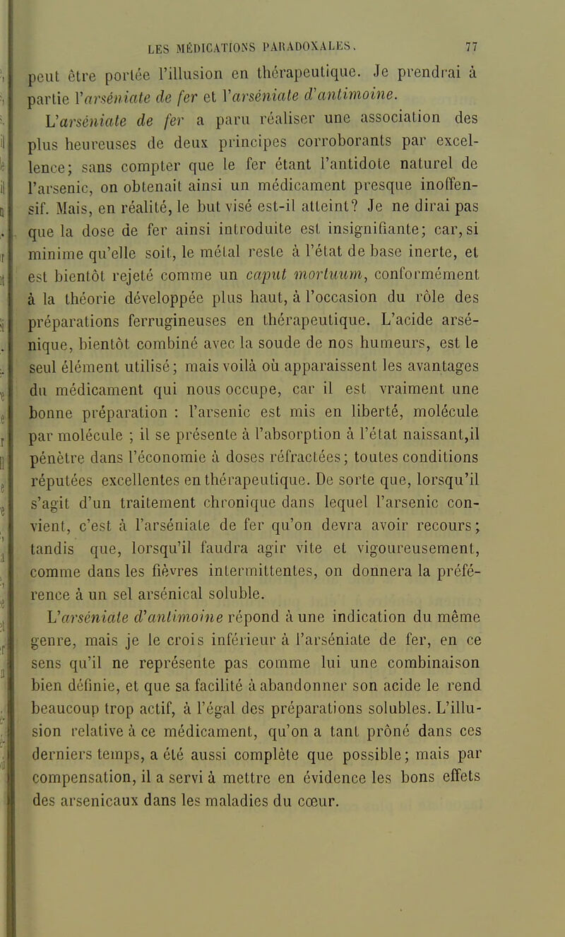 ', peut être portée rillusion en thérapeutique. Je prendrai à partie Varséniate de fer et VarsénicUe d'antimoine. 5. Varséniate de fer a paru réaliser une association des il plus heureuses de deux principes corroborants par excel- le lence; sans compter que le fer étant l'antidote naturel de il l'arsenic, on obtenait ainsi un médicament presque inofîen- II sif. Mais, en réalité, le but visé est-il atteint? Je ne dirai pas . . que la dose de fer ainsi introduite est insignifiante; car, si r minime qu'elle soit, le métal reste à l'état de base inerte, et K est bientôt rejeté comme un caput mortuum, conformément à la théorie développée plus haut, à l'occasion du rôle des !i préparations ferrugineuses en thérapeutique. L'acide arsé- nique, bientôt combiné avec la soude de nos humeurs, est le ;. seul élément utilisé; mais voilà où apparaissent les avantages p du médicament qui nous occupe, car il est vraiment une j bonne préparation : l'arsenic est mis en liberté, molécule f par molécule ; il se présente à l'absorption à l'état naissant,il |] pénètre dans l'économie à doses réfractées; toutes conditions j réputées excellentes en thérapeutique. De sorte que, lorsqu'il ,j s'agit d'un traitement chronique dans lequel l'arsenic con- vient, c'est à l'arséniate de fer qu'on devra avoir recours ; j tandis que, lorsqu'il faudra agir vite et vigoureusement, comme dans les fièvres intermittentes, on donnera la préfé- rence à un sel arsénical soluble. 's ,j L'arséniate d'antimoine répond à une indication du même ^ genre, mais je le crois inférieur à l'arséniate de fer, en ce ^ sens qu'il ne représente pas comme lui une combinaison bien définie, et que sa facilité à abandonner son acide le rend beaucoup trop actif, à l'égal des préparations solubles. L'illu- sion relative à ce médicament, qu'on a tant prôné dans ces . derniers temps, a été aussi complète que possible ; mais par compensation, il a servi à mettre en évidence les bons effets des arsenicaux dans les maladies du cœur.