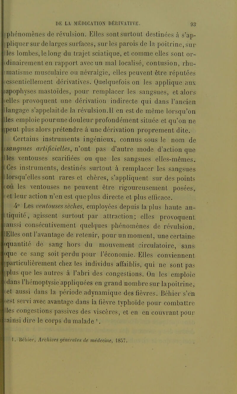 Iphénomènes de révulsion. Elles sont surtout destinées à s'ap- ipliquer sur de larges surfaces, sur les parois de la poitrine, sur les lombes, le long du trajet sciatique, et comme elles sont or- ' dinairement en rapport avec un mal localisé, contusion, rhu- matisme musculaire ou névralgie, elles peuvent être réputées essentiellement dérivatives. Quelquefois on les applique aux lapophyses mastoïdes, pour remplacer les sangsues, et alors • elles provoquent une dérivation indirecte qui dans l'ancien i langage s'appelait de la révulsion. H en est de même lorsqu'on lies emploie pour une douleur profondément située et qu'on ne ^peut plus alors prétendre à une dérivation proprement dite. Certains instruments ingénieux, connus sous le nom de ssa7igsues artificieUes, n'ont pas d'autre mode d'action que lies ventouses scarifiées ou que les sangsues elles-mêmes, i Ces instruments, destinés surtout à remplacer les sangsues llorsqu'ellessont rares et chères, s'appliquent sur des points coù les ventouses ne peuvent être rigoureusement posées, ■ et leur action n'en est que plus directe et plus efficace. 4° Les ventouses sèches, employées depuis la plus haute an- Itiquité, agissent surtout par attraction; elles provoquent. : aussi consécutivement quelques phénomènes de révulsion. lElles ont l'avantage de retenir, pour un moment, une certaine (quantité de sang hors du mouvement circulatoire, sans (que ce sang soit perdu pour l'économie. Elles conviennent [particulièrement chez les individus affaiblis, qui ne sont pas ^plus que les autres à l'abri des congestions. On les emploie 'dans l'hémoptysie appliquées en grand nombre sur lapoitrine, ■ et aussi dans la période adynamique des fièvres. Béhier s'en ■ est senù avec avantage dans la (ièvre typhoïde pour combattre iles congestions passives des viscères, et en en couvrant pour ainsi dire le corps du malade '. I. lîéliier, Archives générales de médecine, 1857.