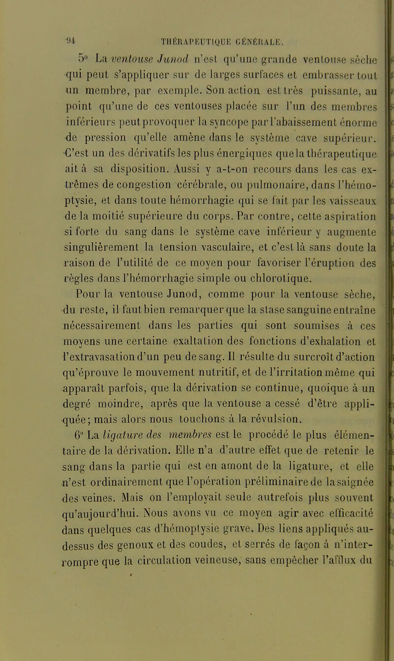 5° La ventouse Junod n'esL qu'une grande ventouse sèche qui peut s'appliquer sur de larges surfaces et embrasser tout un membre, par exemple. Son action est très puissante, au point qu'une de ces ventouses placée sur l'un des membres inférieurs peut provoquer la syncope par l'abaissement énorme ■de pression qu'elle amène dans le système cave supérieur. •C'est un des dérivatifs les plus énergiques que la thérapeutique ait à sa disposition. Aussi y a-t-on recours dans les cas ex- trêmes de congestion cérébrale, ou pulmonaire, dans l'hémo- ptysie, et dans toute hémorrhagie qui se fait par les vaisseaux de la moitié supérieure du corps. Par contre, cette aspiration si forte du sang dans le système cave inférieur y augmente singulièrement la tension vasculaire, et c'est là sans doute la raison de l'utilité de ce moyen pour favoriser l'éruption des règles dans l'hémorrhagie simple ou chlorotique. Pour la ventouse Junod, comme pour la ventouse sèche, du reste, il faut bien remarquer que la stase sanguine entraîne nécessairement dans les parties qui sont soumises à ces moyens une certaine exaltation des fonctions d'exhalation et l'extravasationd'un peu de sang. Il résulte du surcroît d'action qu'éprouve le mouvement nutritif, et de l'irritation même qui apparaît parfois, que la dérivation se continue, quoique à un degré moindre, après que la ventouse a cessé d'être appli- quée; mais alors nous touchons à la révulsion, 6 La ligature des membres est le procédé le plus élémen- taire de la dérivation. Elle n'a d'autre effet que de retenir le sang dans la partie qui est en amont de la ligature, et elle n'est ordinairement que l'opération préliminaire de lasaignée des veines. Mais on l'employait seule autrefois plus souvent qu'aujourd'hui. Nous avons vu ce moyen agir avec efficacité dans quelques cas d'hémoptysie grave. Des liens appliqués au- dessus des genoux et des coudes, et serrés de façon à n'inter- rompre que la circulation veineuse, sans empêcher l'afllux du