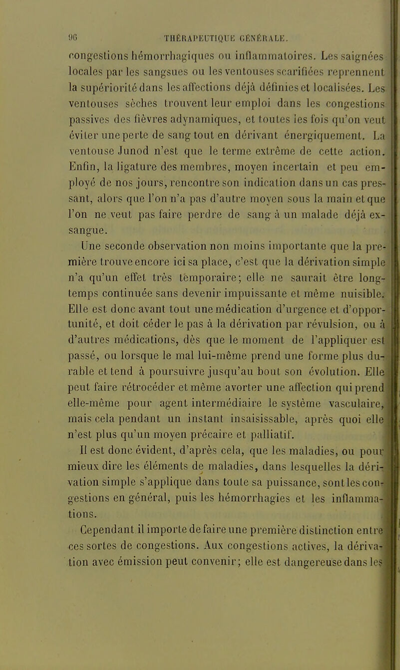 congestions hémorrhagiques ou inflammatoires. Les saignées locales par les sangsues ou les ventouses scarifiées reprennent la supériorité dans les alTections déjà définies et localisées. Les ventouses sèches trouvent leur emploi dans les congestions^ passives des fièvres adynamiques, et toutes les fois qu'on veut éviter une perte de sang tout en dérivant énergiquement. La ventouse Junod n'est que le terme extrême de cette action. Enfin, la ligature des membres, moyen incertain et peu em- ployé de nos jours, rencontre son indication dans un cas pres- sant, alors que l'on n'a pas d'autre moyen sous la main et que l'on ne veut pas faire perdre de sang à un malade déjà ex- sangue. Une seconde observation non moins importante que la pre- mière trouve encore ici sa place, c'est que la dérivation simple n'a qu'un effet très temporaire; elle ne saurait être long- temps continuée sans devenir impuissante et même nuisible. Elle est donc avant tout une médication d'urgence et d'oppor- tunité, et doit céder le pas à la dérivation par révulsion, ou à d'autres médications, dès que le moment de l'appliquer est passé, ou lorsque le mal lui-même prend une forme plus du- rable et tend à poursuivre jusqu'au bout son évolution. Elle peut faire rétrocéder et même avorter une affection qui prend elle-même pour agent intermédiaire le système vasculaire, mais cela pendant un instant insaisissable, après quoi elle n'est plus qu'un moyen précaire et palliatil'. II est donc évident, d'après cela, que les maladies, ou pour mieux dire les éléments de maladies, dans lesquelles la déri- vation simple s'applique dans toute sa puissance, sont les con- gestions en général, puis les hémorrhagies et les inflamma-| tions. .1 Cependant il importe de faire une première distinction entre] ces sortes de congestions. Aux congestions actives, la dérivaTl tion avec émission peut convenir; elle est dangereuse dans les* i