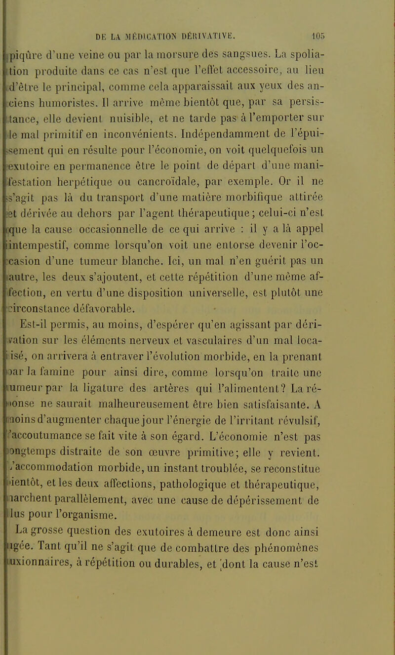 [piqûre d'une veine ou par la morsure des sangsues. La spolia- Ition produite dans ce cas n'est que l'effet accessoire, au lieu d'être le principal, comme cela apparaissait aux yeux des an- ciens humoristes. Il arrive même bientôt que, par sa persis- tance, elle devient nuisible, et ne tarde pas à l'emporter sur le mal primitif en inconvénients. Indépendamment de l'épiii- ;sement qui en résulte pour l'économie, on voit quelquefois un 'cxutoire en permanence être le point de départ d'une mani- ^festation herpétique ou cancroïdale, par exemple. Or il ne ;s'agit pas là du transport d'une matière morbifique attirée ?9t dérivée au dehors par l'agent thérapeutique ; celui-ci n'est cque la cause occasionnelle de ce qui arrive : il y a là appel intempestif, comme lorsqu'on voit une entorse devenir i'oc- •casion d'une tumeur blanche. Ici, un mal n'en guérit pas un laulre, les deux s'ajoutent, et cette répétition d'une même af- ifection, en vertu d'une disposition universelle, est plutôt une :irconstance défavorable. Est-il permis, au moins, d'espérer qu'en agissant par déri- vation sur les éléments nerveux et vasculaires d'un mal loca- iisé, on arrivera à entraver l'évolution morbide, en la prenant )ar la famine pour ainsi dire, comme lorsqu'on traite une lumeurpar la ligature des artères qui l'alimentent? La ré- Hionse ne saurait malheureusement être bien satisfaisante. A iQoins d'augmenter chaque jour l'énergie de l'irritant révulsif, ■'accoutumance se fait vite à son égard. L'économie n'est pas ►onglemps distraite de son œuvre primitive; elle y revient, /accommodation morbide, un instant troublée, se reconstitue l'ientôt, et les deux affections, pathologique et thérapeutique, larchent parallèlement, avec une cause de dépérissement de lus pour l'organisme. La grosse question des exutoires à demeure est donc ainsi ngée. Tant qu'il ne s'agit que de combattre des phénomènes luxionnaires, à répétition ou durables, et [dont la cause n'est