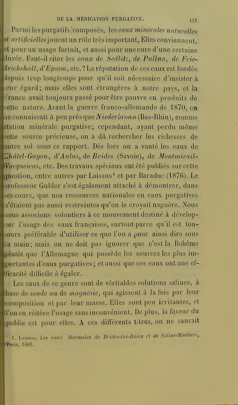 Parmi les purgatifs 'composés, les eaux minérales naturelles '/ artificielles']Oi\enlnn rôle très important, Elles conviennent, t pour un usage fortuit, et aussi pour une cure d'une certaine liirée. Faut-il citer les eaux de Sedlitz, de Pullna, de Frie- h ichsliall,d'Epsom, etc.1 La ré\mlSilion de ces eaux est fondée iepuis trop longtemps pour qu'il soit nécessaire d'insister à ■ur égard; mais elles sont étrangères à notre pays, et la ' rance avait toujours passé pour être pauvre en produits de ette nature. Avant la guerre franco-allemande de 1870, on ic connaissait à peu près que iViec/erorom (Bas-Rhin), comme lation minérale purgative; cependant, ayant perdu même x tte source précieuse, on a du rechercher les richesses de lotre sol sous ce rapport. Dès lors on a vanté les eaux de Jiâtel-Guyon, d'Aulus, de Brides (Savoie), de Montmirail- Vacqueiras, etc. Des travaux spéciaux ont été publiés sur cette fuestion, entre autres par Laissus' et par Baraduc (1876). Le irofesseur Gubler s'est également attaché à démontrer, dans (3s cours, que nos ressources nationales en eaux purgatives l'étaient pas aussi restreintes qu'on le croyait naguère. Nous lous associons volontiers à ce mouvement destiné à dévelop- Der l'usage des eaux françaises, surtout parce qu'il est tou- ours préférable d'utiliser ce que l'on a pour ainsi dire sous la main; mais on ne doit pas ignorer que c'est la Bohême plutôt que l'Allemagne qui possède les sources les plus im- portantes d'eaux purgatives; et aussi que ces eaux ont une ef- ficacité difficile à égaler. Les eaux de ce genre sont de véritables solutions salines, à (base de soude ou de magnésie, qui agissent à la fois par leur composition et par leur masse. Elles sont peu irritantes, et l'on en réitère l'usage sans inconvénient. De plus, la faveur du [public est pour elles. A ces différents litres, on ne saurait • I. Laissus, Les eaux thermales de Drides-les-Bains cl de Salim-Moutiers, Paris, 1881.