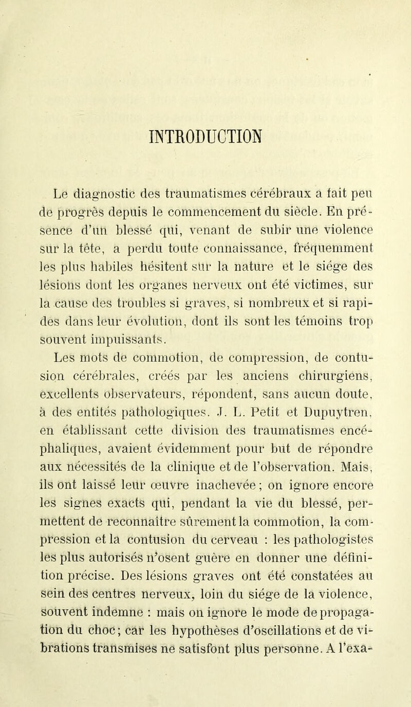 INTRODUCTION Le diagnostic des traumatismes cérébraux a tait peu de progrès depuis le commencement du siècle. En pré- sence d’un blessé qui, venant de subir une violence sur la tête, a perdu toute connaissance, fréquemment les plus habiles hésitent sur la nature et le siège des lésions dont les organes nerveux ont été victimes, sur la cause des troubles si graves, si nombreux et si rapi- des dans leur évolution, dont ils sont les témoins trop souvent impuissants. Les mots de commotion, de compression, de contu- sion cérébrales, créés par les anciens chirurgiens, excellents observateurs, répondent, sans aucun doute, à des entités pathologiques. .T. L. Petit et Dupuytren, en établissant cette division des traumatismes encé- phaliques, avaient évidemment pour but de répondre aux nécessités de la clinique et de l’observation. Mais, ils ont laissé leur œuvre inachevée ; on ignore encore les signes exacts qui, pendant la vie du blessé, per- mettent de reconnaître sûrement la commotion, la com- pression et la contusion du cerveau : les pathologistes les plus autorisés n’osent guère en donner une défini- tion précise. Des lésions graves ont été constatées au sein des centres nerveux, loin du siège de la violence, souvent indemne : mais on ignore le mode de propaga- tion du choc; car les hypothèses d’oscillations et de vi- brations transmises ne satisfont plus personne. A l’exa-