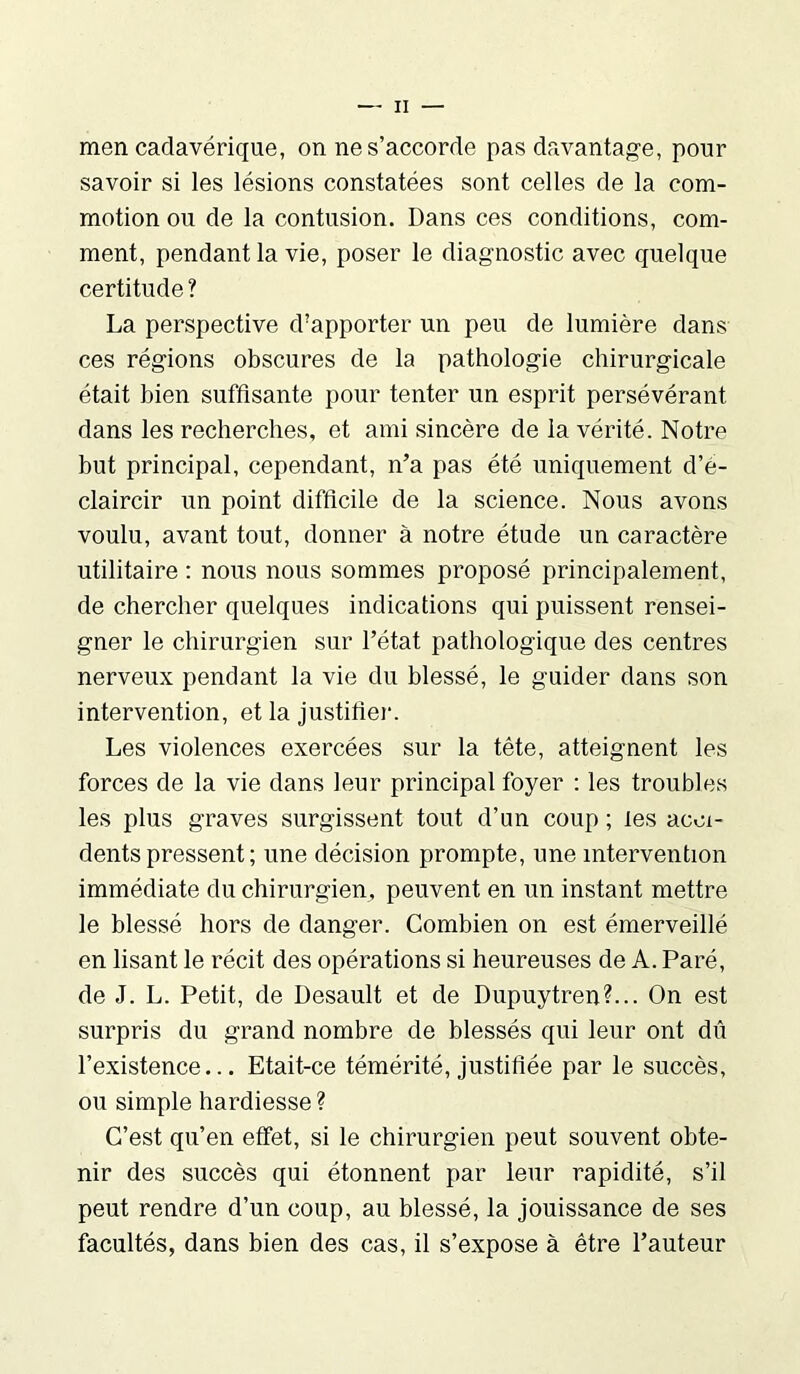 men cadavérique, on ne s’accorde pas davantage, pour savoir si les lésions constatées sont celles de la com- motion ou de la contusion. Dans ces conditions, com- ment, pendant la vie, poser le diagnostic avec quelque certitude ? La perspective d’apporter un peu de lumière dans ces régions obscures de la pathologie chirurgicale était bien suffisante pour tenter un esprit persévérant dans les recherches, et ami sincère de la vérité. Notre but principal, cependant, n’a pas été uniquement d’é- claircir un point difficile de la science. Nous avons voulu, avant tout, donner à notre étude un caractère utilitaire : nous nous sommes proposé principalement, de chercher quelques indications qui puissent rensei- gner le chirurgien sur l’état pathologique des centres nerveux pendant la vie du blessé, le guider dans son intervention, et la justifier. Les violences exercées sur la tête, atteignent les forces de la vie dans leur principal foyer : les troubles les plus graves surgissent tout d’un coup ; les acci- dents pressent ; une décision prompte, une intervention immédiate du chirurgien, peuvent en un instant mettre le blessé hors de danger. Combien on est émerveillé en lisant le récit des opérations si heureuses de A. Paré, de J. L. Petit, de Desault et de Dupuytren?... On est surpris du grand nombre de blessés qui leur ont dû l’existence... Etait-ce témérité, justifiée par le succès, ou simple hardiesse ? C’est qu’en effet, si le chirurgien peut souvent obte- nir des succès qui étonnent par leur rapidité, s’il peut rendre d’un coup, au blessé, la jouissance de ses facultés, dans bien des cas, il s’expose à être l’auteur