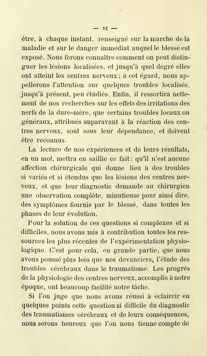 être, à chaque instant, renseigné sur la marche de la maladie et sur le danger immédiat auquel le blessé est exposé. Nous ferons connaître comment on peut distin- guer les lésions localisées, et jusqu’à quel degré elles ont atteint les centres nerveux; à cet égard, nous ap- pellerons l’attention sur quelques troubles localisés, jusqu’à présent, peu étudiés. Enfin, il ressortira nette- ment de nos recherches sur les effets des irritations des nerfs de la dure-mère, que certains troubles locaux ou généraux, attribués auparavant à la réaction des cen- tres nerveux, sont sous leur dépendance, et doivent être reconnus. La lecture de nos expériences et de leurs résultats, en un mot, mettra en saillie ce fait: qu'il n’est aucune affection chirurgicale qui donne lieu à des troubles si variés et si étendus que les lésions des centres ner- veux, et que leur diagnostic demande au chirurgien une observation complète, minutieuse pour ainsi dire, des symptômes fournis par le blessé, dans toutes les phases de leur évolution. Pour la solution de ces questions si complexes et si difficiles, nous avons mis à contribution toutes les res- sources les plus récentes de l’expérimentation physio- logique. C’est pour cela, en grande partie, que nous avons poussé plus loin que nos devanciers, l’étude des troubles cérébraux dans le traumatisme. Les progrès de la physiologie des centres nerveux, accomplis à notre époque, ont beaucoup facilité notre tâche. Si l’on juge que nous avons réussi à éclaircir en quelques points cette question si difficile du diagnostic des traumatismes cérébraux et de leurs conséquences, nous serons heureux que l’on nous tienne compte de