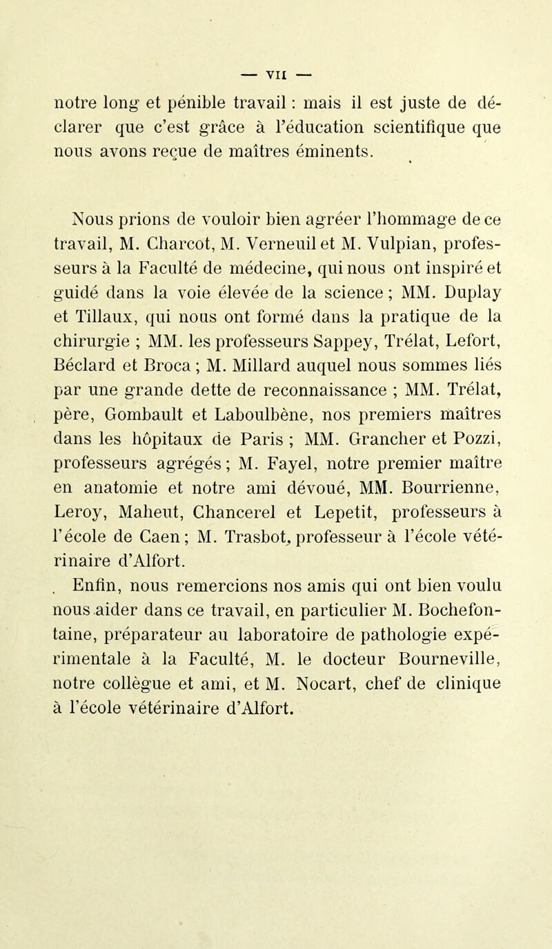 notre long et pénible travail : mais il est juste de dé- clarer que c’est grâce à l’éducation scientifique que nous avons reçue de maîtres éminents. Nous prions de vouloir bien agréer l’hommage de ce travail, M. Charcot, M. Verneuilet M. Vulpian, profes- seurs à la Faculté de médecine, qui nous ont inspiré et guidé dans la voie élevée de la science ; MM. Duplay et Tillaux, qui nous ont formé dans la pratique de la chirurgie ; MM. les professeurs Sappey, Trélat, Lefort, Béclard et Broca ; M. Millard auquel nous sommes liés par une grande dette de reconnaissance ; MM. Trélat, père, Gombault et Laboulbène, nos premiers maîtres dans les hôpitaux de Paris ; MM. Grancher et Pozzi, professeurs agrégés ; M. Fayel, notre premier maître en anatomie et notre ami dévoué, MM. Bourrienne, Leroy, Maheut, Chancerel et Lepetit, professeurs à l’école de Caen; M. Trasbot, professeur à l’école vété- rinaire d’Alfort. . Enfin, nous remercions nos amis qui ont bien voulu nous aider dans ce travail, en particulier M. Bochefon- taine, préparateur au laboratoire de pathologie expé- rimentale à la Faculté, M. le docteur Bourneville, notre collègue et ami, et M. Nocart, chef de clinique à l’école vétérinaire d’Alfort.