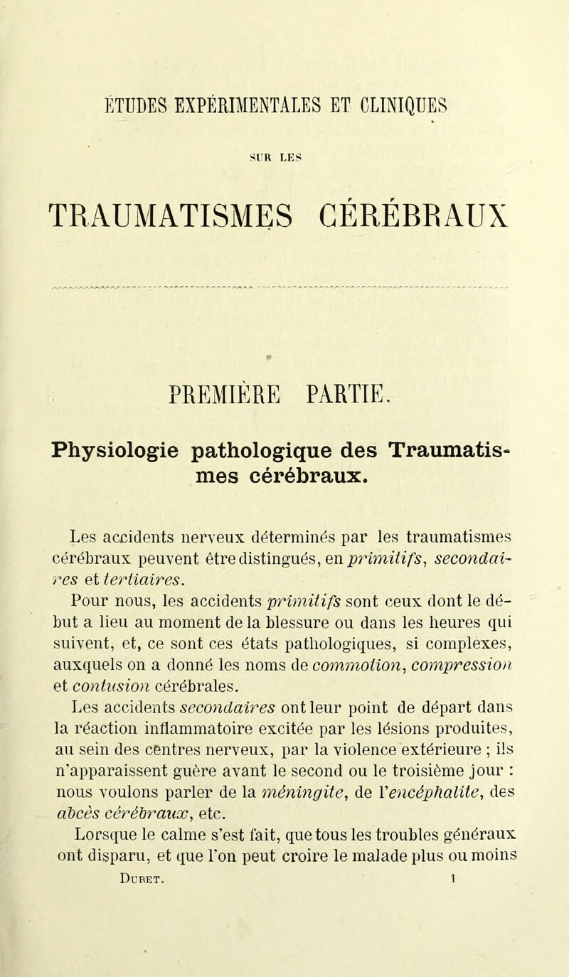 ÉTUDES EXPÉRIMENTALES ET CLINIQUES SVR LES TRAUMATISMES CÉRÉBRAUX PREMIÈRE PARTIE. Physiologie pathologique des Traumatis- mes cérébraux. Les accidents nerveux déterminés par les traumatismes cérébraux peuvent être distingués, en primitifs, secondai- res et tertiaires. Pour nous, les accidents primitifs sont ceux dont le dé- but a lieu au moment delà blessure ou dans les heures qui suivent, et, ce sont ces états pathologiques, si complexes, auxquels on a donné les noms de commotion, compression et contusion cérébrales. Les accidents secondaires ont leur point de départ dans la réaction inflammatoire excitée par les lésions produites, au sein des centres nerveux, par la violence extérieure ; ils n'apparaissent guère avant le second ou le troisième jour : nous voulons parler de la méningite, de Y encéphalite, des abcès cérébraux, etc. Lorsque le calme s’est fait, que tous les troubles généraux ont disparu, et que l’on peut croire le malade plus ou moins