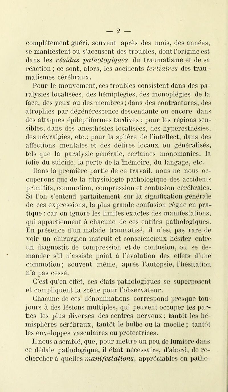 complètement guéri, souvent après des mois, des années, se manifestent ou s’accusent des troubles, dont l’origine est dans les résidus pathologiques du traumatisme et de sa réaction ; ce sont, alors, les accidents tertiaires des trau- matismes cérébraux. Pour le mouvement, ces troubles consistent dans des pa- ralysies localisées, des hémiplégies, des monoplégies de la face, des yeux ou des membres; dans des contractures, des atrophies par dégénérescence descendante ou encore dans des attaques épileptiformes tardives ; pour les régions sen- sibles, dans des anesthésies localisées, des hyperesthésies, des névralgies, etc.; pour la sphère de l’intellect, dans des affections mentales et des délires locaux ou généralisés, tels que la paralysie générale, certaines monomanies, la folie du suicide, la perte de la mémoire, du langage, etc. Dans la première partie de ce travail, nous ne nous oc- cuperons que de la physiologie pathologique des accidents primitifs, commotion, compression et contusion cérébrales. Si l'on s’entend parfaitement sur la signification générale de ces expressions, la plus grande confusion règne en pra- tique : car on ignore les limites exactes des manifestations, qui appartiennent à chacune de ces entités pathologiques. En présence d’un malade traumatisé, il n’est pas rare de voir un chirurgien instruit et consciencieux hésiter entre un diagnostic de compression et de contusion, ou se de- mander s’il n’assiste point à l’évolution des effets d’une commotion; souvent même, après l’autopsie, l’hésitation n’a pas cessé. C’est qu’en effet, ces états pathologiques se superposent et compliquent la scène pour l’observateur. Chacune de ces dénominations correspond presque tou- jours à des lésions multiples, qui peuvent occuper les par- ties les plus diverses des centres nerveux ; tantôt les hé- misphères cérébraux, tantôt le bulbe ou la moelle ; tantôt les enveloppes vasculaires ou protectrices. Il nous a semblé, que, pour mettre un peu de lumière dans ce dédale pathologique, il était nécessaire, d’abord, de re- chercher à quelles manifestations, appréciables en patho-