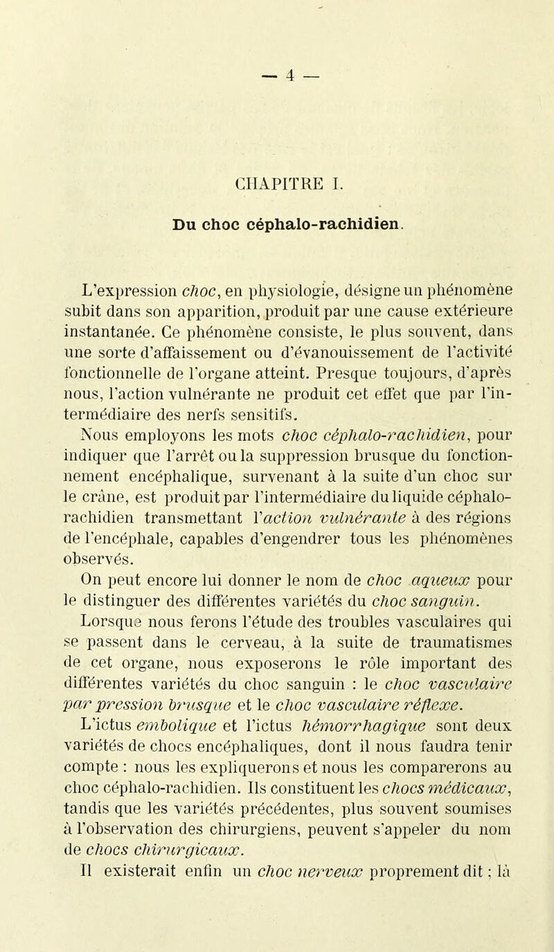 CHAPITRE I. Du choc céphalo-rachidien. L’expression choc, en physiologie, désigne un phénomène subit dans son apparition, produit par une cause extérieure instantanée. Ce phénomène consiste, le plus souvent, dans une sorte d’affaissement ou d’évanouissement de l’activité fonctionnelle de l'organe atteint. Presque toujours, d'après nous, l'action vulnérante ne produit cet effet que par l'in- termédiaire des nerfs sensitifs. Nous employons les mots choc céphalo-rachidien, pour indiquer que l’arrêt ou la suppression brusque du fonction- nement encéphalique, survenant à la suite d'un choc sur le crâne, est produit par l’intermédiaire du liquide céphalo- rachidien transmettant Y action vulnérante à des régions de l’encéphale, capables d’engendrer tous les phénomènes observés. On peut encore lui donner le nom de choc aqueux pour le distinguer des différentes variétés du choc sanguin. Lorsque nous ferons l’étude des troubles vasculaires qui se passent dans le cerveau, à la suite de traumatismes de cet organe, nous exposerons le rôle important des différentes variétés du choc sanguin : le choc vasculaire par pression brusque et le choc vasculaire réflexe. L’ictus embolique et l’ictus hémorrhagique sont deux variétés de chocs encéphaliques, dont il nous faudra tenir compte : nous les expliquerons et nous les comparerons au choc céphalo-rachidien. Ils constituent les chocs médicaux, tandis que les variétés précédentes, plus souvent soumises à l’observation des chirurgiens, peuvent s'appeler du nom de chocs chirurgicaux. Il existerait enfin un choc nerveux proprement dit ; là