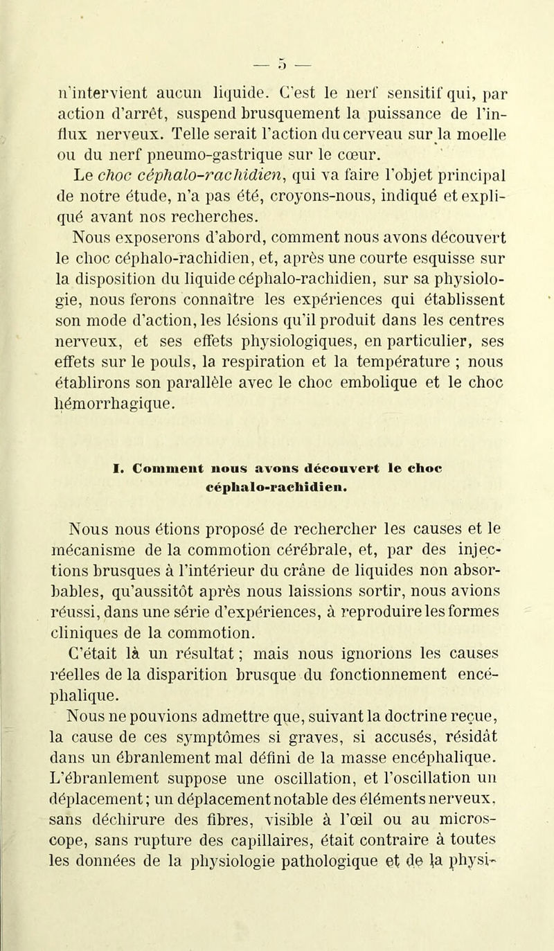 n’intervient aucun liquide. C’est le nerf sensitif qui, par action d’arrêt, suspend brusquement la puissance de l’in- flux nerveux. Telle serait l’action du cerveau sur la moelle ou du nerf pneumo-gastrique sur le cœur. Le choc céphalo-rachidien, qui va faire l'objet principal de notre étude, n’a pas été, croyons-nous, indiqué et expli- qué avant nos recherches. Nous exposerons d’abord, comment nous avons découvert le choc céphalo-rachidien, et, après une courte esquisse sur la disposition du liquide céphalo-rachidien, sur sa physiolo- gie, nous ferons connaître les expériences qui établissent son mode d’action, les lésions qu’il produit dans les centres nerveux, et ses effets physiologiques, en particulier, ses effets sur le pouls, la respiration et la température ; nous établirons son parallèle avec le choc embolique et le choc hémorrhagique. I. Comment nous avons découvert le choc céphalo-rachidien. Nous nous étions proposé de rechercher les causes et le mécanisme de la commotion cérébrale, et, par des injec- tions brusques à l’intérieur du crâne de liquides non absor- bables, qu’aussitôt après nous laissions sortir, nous avions réussi, dans une série d’expériences, à reproduire les formes cliniques de la commotion. C’était là un résultat ; mais nous ignorions les causes réelles de la disparition brusque du fonctionnement encé- phalique. Nous ne pouvions admettre que, suivant la doctrine reçue, la cause de ces symptômes si graves, si accusés, résidât dans un ébranlement mal défini de la masse encéphalique. L'ébranlement suppose une oscillation, et l’oscillation un déplacement; un déplacement notable des éléments nerveux, sans déchirure des fibres, visible à l’œil ou au micros- cope, sans rupture des capillaires, était contraire à toutes les données de la physiologie pathologique et de ta physi-