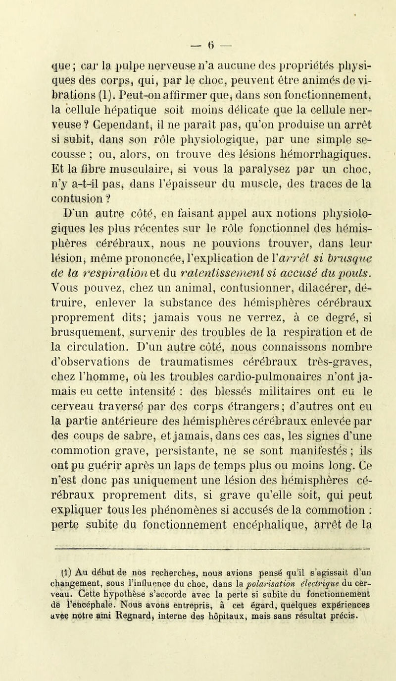 que ; car la pulpe nerveuse n’a aucune des propriétés physi- ques des corps, qui, par le choc, peuvent être animés de vi- brations (1). Peut-on affirmer que, dans son fonctionnement, la cellule hépatique soit moins délicate que la cellule ner- veuse ? Cependant, il ne paraît pas, qu’on produise un arrêt si subit, dans son rôle physiologique, par une simple se- cousse ; ou, alors, on trouve des lésions hémorrhagiques. Et la fibre musculaire, si vous la paralysez par un choc, n’y a-t-il pas, dans l’épaisseur du muscle, des traces de la contusion ? D'un autre côté, en faisant appel aux notions physiolo- giques les plus récentes sur le rôle fonctionnel des hémis- phères cérébraux, nous ne pouvions trouver, dans leur lésion, même prononcée, l’explication de l'arrêt si brusque de la respiration et du ralentissement si accusé du pouls. Vous pouvez, chez un animal, contusionner, dilacérer, dé- truire, enlever la substance des hémisphères cérébraux proprement dits; jamais vous ne verrez, à ce degré, si brusquement, survenir des troubles de la respiration et de la circulation. D’un autre côté, nous connaissons nombre d’observations de traumatismes cérébraux très-graves, chez l'homme, où les troubles cardio-pulmonaires n’ont ja- mais eu cette intensité : des blessés militaires ont eu le cerveau traversé par des corps étrangers ; d’autres ont eu la partie antérieure des hémisphères cérébraux enlevée par des coups de sabre, et jamais, dans ces cas, les signes d’une commotion grave, persistante, ne se sont manifestés ; ils ont pu guérir après un laps de temps plus ou moins long. Ce n’est donc pas uniquement une lésion des hémisphères cé- rébraux proprement dits, si grave qu’elle soit, qui peut expliquer tous les phénomènes si accusés de la commotion : perte subite du fonctionnement encéphalique, arrêt de la p) Au début de nos recherches, nous avions pensé qu’il s'agissait d’un changement, sous l’influence du choc, dans la polarisation électrique du cer- veau. Cette hypothèse s’accorde avec la perte si subite du fonctionnement dé fehcéphale. Nous avons entrepris, à cet égard, quelques expériences avec notre ami Regnard, interne des hôpitaux, mais sans résultat précis.