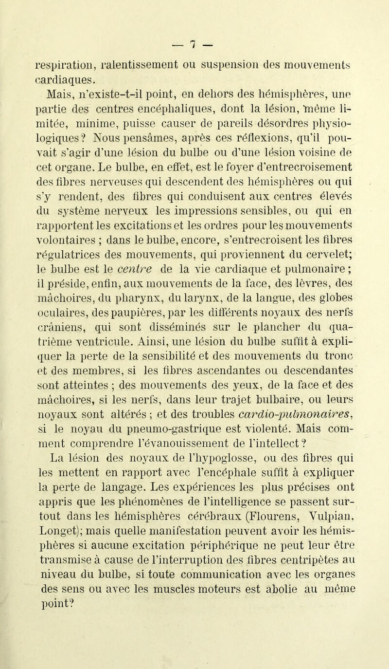 respiration, ralentissement ou suspension des mouvements cardiaques. Mais, n’existe-t-il point, en dehors des hémisphères, une partie des centres encéphaliques, dont la lésion, ‘même li- mitée, minime, puisse causer de pareils désordres physio- logiques? Nous pensâmes, après ces réflexions, qu’il pou- vait s’agir d’une lésion du bulbe ou d’une lésion voisine de cet organe. Le bulbe, en effet, est le foyer d’entrecroisement des fibres nerveuses qui descendent des hémisphères ou qui s’y rendent, des fibres qui conduisent aux centres élevés du système nerveux les impressions sensibles, ou qui en rapportent les excitations et les ordres pour les mouvements volontaires ; dans le bulbe, encore, s’entrecroisent les fibres régulatrices des mouvements, qui proviennent du cervelet; le bulbe est le centre de la vie cardiaque et pulmonaire ; il préside, enfin, aux mouvements de la face, des lèvres, des mâchoires, du pharynx, du larynx, de la langue, des globes oculaires, des paupières, par les différents noyaux des nerfs crâniens, qui sont disséminés sur le plancher du qua- trième ventricule. Ainsi, une lésion du bulbe suffit à expli- quer la perte de la sensibilité et des mouvements du tronc et des membres, si les fibres ascendantes ou descendantes sont atteintes ; des mouvements des yeux, de la face et des mâchoires, si les nerfs, dans leur trajet bulbaire, ou leurs noyaux sont altérés ; et des troubles cardio-pulmonaires, si le noyau du pneumo-gastrique est violenté. Mais com- ment comprendre l’évanouissement de l'intellect ? La lésion des noyaux de l’hypoglosse, ou des fibres qui les mettent en rapport avec l’encéphale suffit à expliquer la perte de langage. Les expériences les plus précises ont appris que les phénomènes de l’intelligence se passent sur- tout dans les hémisphères cérébraux (Flourens, Vulpian. Longet); mais quelle manifestation peuvent avoir les hémis- phères si aucune excitation périphérique ne peut leur être transmise à cause de l’interruption des fibres centripètes au niveau du bulbe, si toute communication avec les organes des sens ou avec les muscles moteurs est abolie au même point?