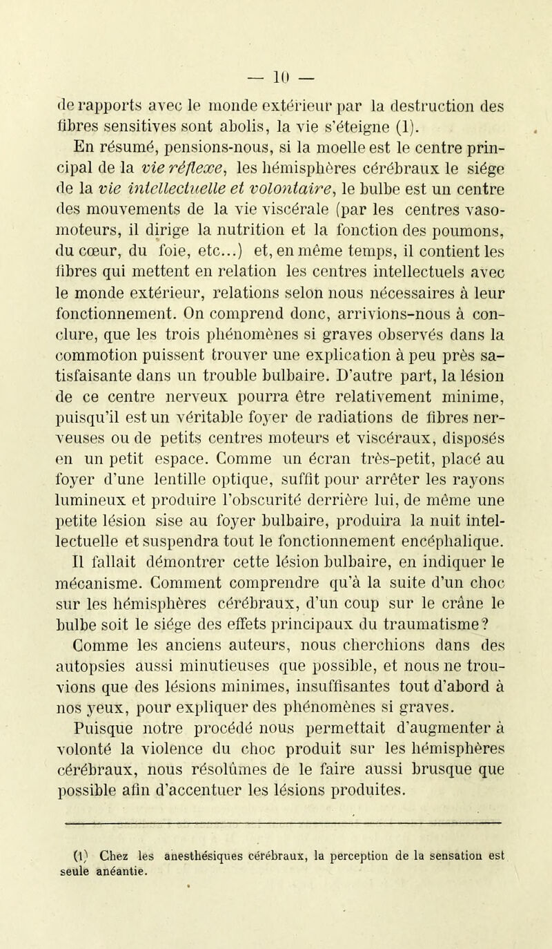 •le rapports avec le monde extérieur par la destruction des libres sensitives sont abolis, la vie s’éteigne (1). En résumé, pensions-nous, si la moelle est le centre prin- cipal de la vie réflexe., les hémisphères cérébraux le siège de la vie intellectuelle et volontaire, le bulbe est un centre des mouvements de la vie viscérale (par les centres vaso- moteurs, il dirige la nutrition et la fonction des poumons, du cœur, du foie, etc...) et, en môme temps, il contient les libres qui mettent en relation les centres intellectuels avec le monde extérieur, relations selon nous nécessaires à leur fonctionnement. On comprend donc, arrivions-nous à con- clure, que les trois phénomènes si graves observés dans la commotion puissent trouver une explication à peu près sa- tisfaisante dans un trouble bulbaire. D’autre part, la lésion de ce centre nerveux pourra être relativement minime, puisqu’il est un véritable foyer de radiations de fibres ner- veuses ou de petits centres moteurs et viscéraux, disposés en un petit espace. Comme un écran très-petit, placé au foyer d’une lentille optique, suffit pour arrêter les rayons lumineux et produire l’obscurité derrière lui, de même une petite lésion sise au foyer bulbaire, produira la nuit intel- lectuelle et suspendra tout le fonctionnement encéphalique. Il fallait démontrer cette lésion bulbaire, en indiquer le mécanisme. Comment comprendre qu’à la suite d’un choc sur les hémisphères cérébraux, d’un coup sur le crâne le bulbe soit le siège des effets principaux du traumatisme? Comme les anciens auteurs, nous cherchions dans des autopsies aussi minutieuses que possible, et nous ne trou- vions que des lésions minimes, insuffisantes tout d’abord à nos yeux, pour expliquer des phénomènes si graves. Puisque notre procédé nous permettait d’augmenter à volonté la violence du choc produit sur les hémisphères cérébraux, nous résolûmes de le faire aussi brusque que possible afin d’accentuer les lésions produites. (l) Chez les anesthésiques cérébraux, la perception de la sensation est seule anéantie.