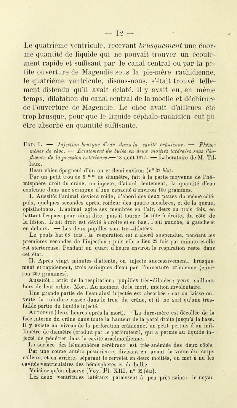 Le quatrième ventricule, recevant brusquement une énor- me quantité de liquide qui ne pouvait trouver un écoule- ment rapide et suffisant par le canal central ou par la pe- tite ouverture de Magendie sous la pie-mère rachidienne, le quatrième ventricule, disons-nous, s’était trouvé telle- ment distendu qu'il avait éclaté. Il y avait eu, en même temps, dilatation du canal central de la moelle et déchirure de l’ouverture de Magendie. Le choc avait d’ailleurs été trop brusque, pour que le liquide céphalo-rachidien eut pu être absorbé en quantité suffisante. Exp. I. — Injection brusque d'eau dan s la cavité crânienne. — Phéno- mènes de choc. — Eclatement du bulbe en deux moitiés latérales sous l’in- fluence de la pression extérieure.— 18 août 1877. —Laboratoire de M. Til- laux. Beau chien épagneul d’un an et demi environ (n° 32 lis). Par un petit trou de 5 n,m de diamètre, fait à la partie moyenne de l’hé- misphère droit du crâne, on injecte, d’abord lentement, la quantité d’eau contenue dans une seringue d’une capacité d’environ 100 grammes. I. Aussitôt l’animal devient roide, d’abord des deux pattes du même côté; puis, quelques secondes après, roideur des quatre membres, et de la queue, opisthotonos. L’animal agite ses membres en l’air, deux ou trois fois, en battant l’espace pour ainsi dire, puis il tourne la tête à droite, du côté de la lésion. L’œil droit est dévié adroite et en bas; l’œil gauche, à gauche et en dehors. —Les deux pupilles sont très-dilatées. Le pouls bat 68 fois ; la respiration est d'abord suspendue, pendant les premières secondes de l’injection ; puis elle a lieu 22 fois par minute et elle est stertoreuse. Pendant un quart d’heure environ la respiration reste dans cet état. IL Après vingt minutes d’attente, on injecte successivement, brusque- ment et rapidement, trois seringues d’eau par l’ouverture crânienne (envi- ron 300 grammes). Aussitôt : arrêt de la respiration; pupilles très-dilatées; yeux saillants hors de leur orbite. Mort. Au moment delà mort, miction involontaire. Une grande partie de l’eau ainsi injectée est absorbée : car on laisse ou- verte la tubulure vissée dans le trou du crâne, et il ne sort qu’une très- faible partie du liquide injecté. Autopsie (deux heures après la mort).— La dure-mère est décollée de la lace interne du crâne dans toute la hauteur de la paroi droite jusqu’à la base. Il y existe au niveau de la perforation crânienne, un petit pertuis d’un mil- limètre de diamètre (produit par le perforateur!, qui a permis au liquide in- jecté de pénétrer dans la cavité arachnoïdienne. La surface des hémisphères cérébraux est très-anémiée des deux côtés. Par une coupe antéro-postérieure, divisant en avant la voûte du corps calleux, et en arrière, séparant le cervelet en deux moitiés, on met à nu les cavités ventriculaires des hémisphères et du bulbe. Voici ce qu’on observe (Voy. Pl. XIII, n° 32 (bis). Les deux ventricules latéraux paraissent à peu près sains : le noyau