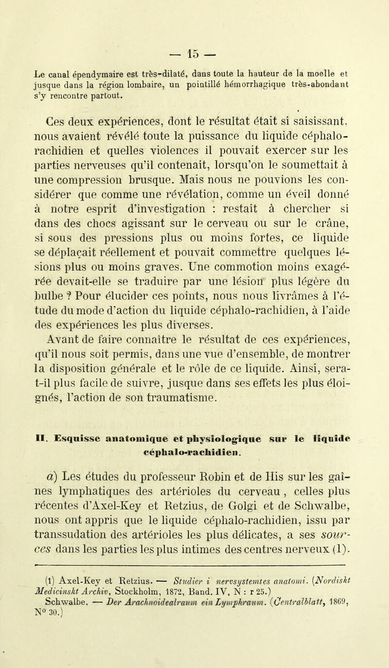 Le canal épendymaire est très-dilaté, dans toute la hauteur de la moelle et jusque dans la région lombaire, un pointillé hémorrhagique très-abondant s’y rencontre partout. Ces deux expériences, dont le résultat était si saisissant, nous avaient révélé toute la puissance du liquide céphalo- rachidien et quelles violences il pouvait exercer sur les parties nerveuses qu’il contenait, lorsqu’on le soumettait à une compression brusque. Mais nous ne pouvions les con- sidérer que comme une révélation, comme un éveil donné à notre esprit d’investigation : restait à chercher si dans des chocs agissant sur le cerveau ou sur le crâne, si sous des pressions plus ou moins fortes, ce liquide se déplaçait réellement et pouvait commettre quelques lé- sions plus ou moins graves. Une commotion moins exagé- rée devait-elle se traduire par une lésion plus légère du bulbe ? Pour élucider ces points, nous nous livrâmes à l’é- tude du mode d’action du liquide céphalo-rachidien, à l'aide des expériences les plus diverses. Avant de l'aire connaître le résultat de ces expériences, qu’il nous soit permis, dans une vue d’ensemble, de montrer la disposition générale et le rôle de ce liquide. Ainsi, sera- t-il plus facile de suivre, jusque dans ses effets les plus éloi- gnés, l’action de son traumatisme. II. Esquisse anatomique et physiologique sue le liquide céphalo-rachidien. a) Les études du professeur Robin et de His sur les gai- nes lymphatiques des artérioles du cerveau, celles plus récentes d’Axel-Key et Retzius, de Golgi et de Schwalbe, nous ont appris que le liquide céphalo-rachidien, issu par transsudation des artérioles les plus délicates, a ses sour- ces dans les parties les plus intimes des centres nerveux (1). (l) Axel-Ivey et Retzius. — Studier i nervsystemtes anatomi. (Nordiskt Medicinskt Archiv, Stockholm, 1872, Band. IV, N : r25.) Schxvalbe. — Der Arachnoidealravm einlymphraum. (Centralblatt, 18G9, N° 30.)