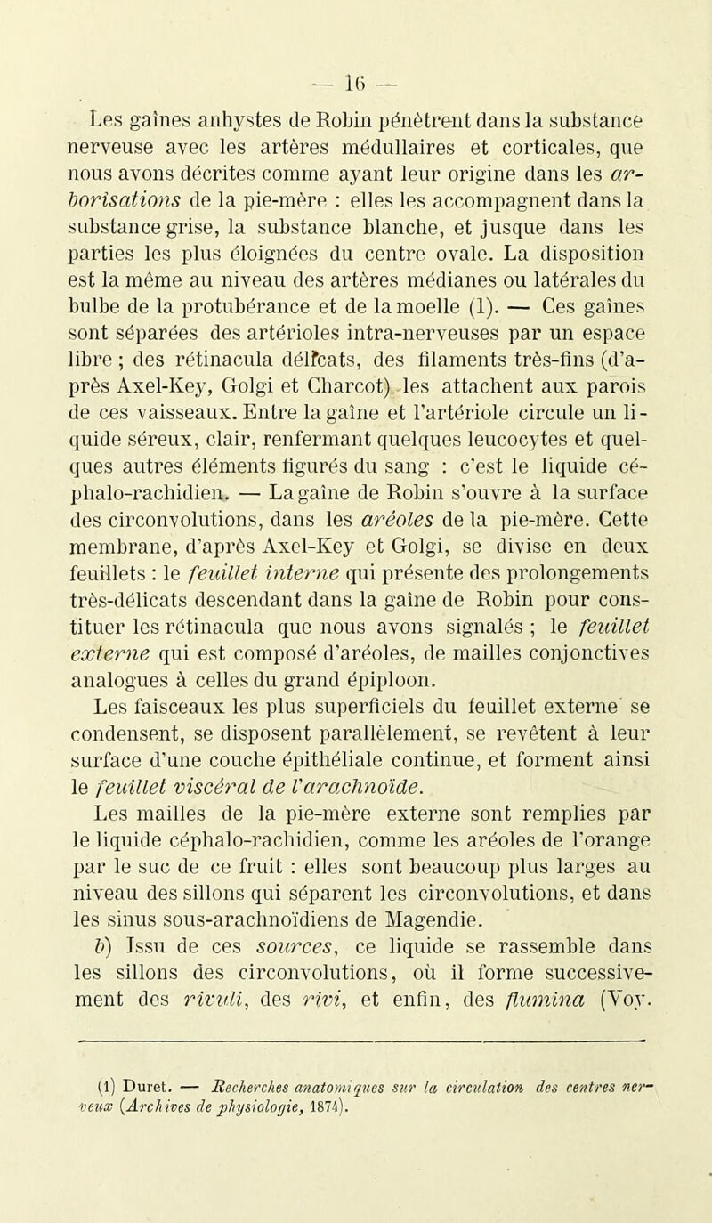 Les gaines anhystes de Robin pénètrent dans la substance nerveuse avec les artères médullaires et corticales, que nous avons décrites comme ayant leur origine dans les ar- borisations de la pie-mère : elles les accompagnent dans la substance grise, la substance blanche, et jusque dans les parties les plus éloignées du centre ovale. La disposition est la môme au niveau des artères médianes ou latérales du bulbe de la protubérance et de la moelle (1). — Ces gaines sont séparées des artérioles intra-nerveuses par un espace libre ; des rétinacula délfcats, des filaments très-fins (d’a- près Axel-Key, Golgi et Charcot) les attachent aux parois de ces vaisseaux. Entre la gaine et l’artériole circule un li- quide séreux, clair, renfermant quelques leucocytes et quel- ques autres éléments figurés du sang : c'est le liquide cé- phalo-rachidien. — La gaine de Robin s’ouvre à la surface des circonvolutions, dans les aréoles de la pie-mère. Cette membrane, d'après Axel-Key et Golgi, se divise en deux feuillets : le feuillet interne qui présente des prolongements très-délicats descendant dans la gaine de Robin pour cons- tituer les rétinacula que nous avons signalés; le feuillet externe qui est composé d'aréoles, de mailles conjonctives analogues à celles du grand épiploon. Les faisceaux les plus superficiels du feuillet externe se condensent, se disposent parallèlement, se revêtent à leur surface d’une couche épithéliale continue, et forment ainsi le feuillet viscéral de l'arachnoïde. Les mailles de la pie-mère externe sont remplies par le liquide céphalo-rachidien, comme les aréoles de l'orange par le suc de ce fruit : elles sont beaucoup plus larges au niveau des sillons qui séparent les circonvolutions, et dans les sinus sous-arachnoïdiens de Magendie. V) Issu de ces sources, ce liquide se rassemble dans les sillons des circonvolutions, où il forme successive- ment des rividi, des rivi, et enfin, des ftumina (Voy. (l) Duret. — Recherches anatomiques sur la circulation des centres ner- veux (Archives de physiologie, 1874).