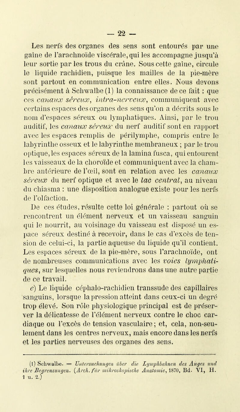 Les nerfs des organes des sens sont entourés par une gaine de l’arachnoïde viscérale, qui les accompagne jusqu’à leur sortie par les trous du crâne. Sous cette gaine, circule le liquide rachidien, puisque les mailles de la pie-mère sont partout en communication entre elles. Nous devons précisément à Schwalbe(l) la connaissance de ce fait : que ces canaux séreux, intra-nerveux, communiquent avec certains espaces des organes des sens qu’on a décrits sous le nom d’espaces séreux ou lymphatiques. Ainsi, par le trou auditif, les canaux séreux du nerf auditif sont en rapport avec les espaces remplis de périlymphe, compris entre le labyrinthe osseux et le labyrinthe membraneux ; par le trou optique,les espaces séreux de la lamina lusca, qui entourent les vaisseaux de la choroïde et communiquent avec la cham- bre antérieure de l’œil, sont en relation avec les canaux séreux du nerf optique et avec le lac central, au niveau du chiasma : une disposition analogue existe pour les nerfs de l’olfaction. De ces études, résulte cette loi générale : partout où se rencontrent un élément nerveux et un vaisseau sanguin qui le nourrit, au voisinage du vaisseau est disposé un es- pace séreux destiné à recevoir, dans le cas d’excès de ten- sion de celui-ci, la partie aqueuse du liquide qu’il contient. Les espaces séreux de la pie-mère, sous l'arachnoïde, ont de nombreuses communications avec les voies lymphati- ques, sur lesquelles nous reviendrons dans une autre partie de ce travail. e) Le liquide céphalo-rachidien transsude des capillaires sanguins, lorsque la pression atteint dans ceux-ci un degré trop élevé. Son rôle physiologique principal est de préser- ver la délicatesse de l’élément nerveux contre le choc car- diaque ou l’excès de tension vasculaire ; et, cela, non-seu- lement dans les centres nerveux, mais encore dans les nerfs et les parties nerveuses des organes des sens. (l) Schwalbe. — Untcrsuchungcn übcr die Lymplibalincn des Auges und ihre Begrenzungcn. (Arch. fur mihroskopische Anatomie, 1870, Bd. VI, H. 1 u. 2.)