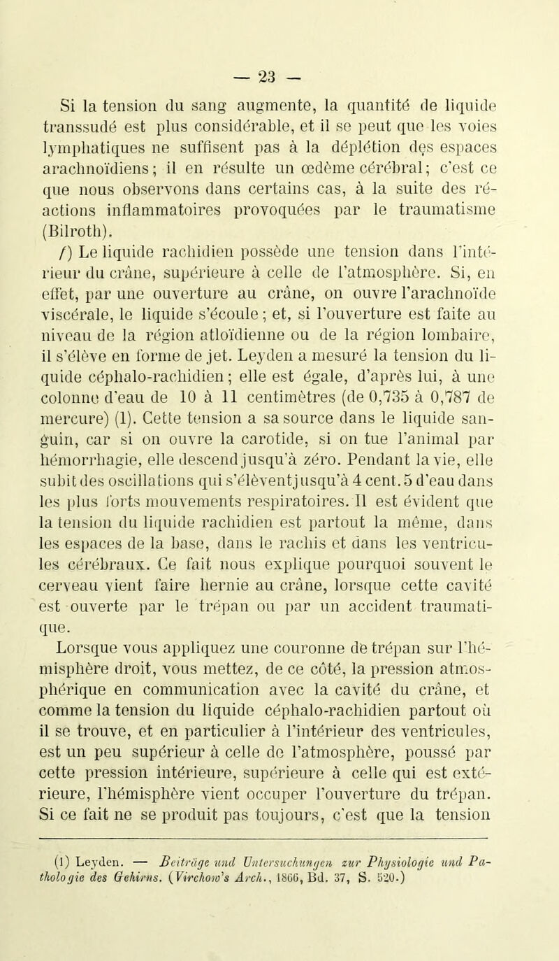 Si la tension du sang augmente, la quantité de liquide transsudé est plus considérable, et il se peut que les voies lymphatiques ne suffisent pas à la déplétion des espaces arachnoïdiens ; il en résulte un œdème cérébral ; c'est ce que nous observons dans certains cas, à la suite des ré- actions inflammatoires provoquées par le traumatisme (Bilrotli). /) Le liquide rachidien possède une tension dans l'inté- rieur du crâne, supérieure à celle de l’atmosphère. Si, en effet, par une ouverture au crâne, on ouvre l’arachnoïde viscérale, le liquide s’écoule ; et, si l'ouverture est faite au niveau de la région atloïdienne ou de la région lombaire, il s’élève en forme de jet. Leyden a mesuré la tension du li- quide céphalo-rachidien; elle est égale, d’après lui, à une colonne d’eau de 10 à 11 centimètres (de 0,735 à 0,787 de mercure) (1). Cette tension a sa source dans le liquide san- guin, car si on ouvre la carotide, si on tue l’animal par hémorrhagie, elle descend jusqu’à zéro. Pendant la vie, elle subit des oscillations quis’élèventjusqu’à4cent.5d’eau dans les plus forts mouvements respiratoires. 11 est évident que la tension du liquide rachidien est partout la môme, dans les espaces de la base, dans le rachis et dans les ventricu- les cérébraux. Ce fait nous explique pourquoi souvent le cerveau vient faire hernie au crâne, lorsque cette cavité est ouverte par le trépan ou par un accident traumati- que. Lorsque vous appliquez une couronne de trépan sur l’hé- misphère droit, vous mettez, de ce côté, la pression atmos- phérique en communication avec la cavité du crâne, et comme la tension du liquide céphalo-rachidien partout où il se trouve, et en particulier à l'intérieur des ventricules, est un peu supérieur à celle de l’atmosphère, poussé par cette pression intérieure, supérieure à celle qui est exté- rieure, l’hémisphère vient occuper l’ouverture du trépan. Si ce fait ne se produit pas toujours, c’est que la tension (l) Leyden. — Beitràge unil Untersuchungcn zur Physiologie und Pa- thologie des Gehirns. (Virchoio's Arch., 1800, Bd. 37, S. 820.)