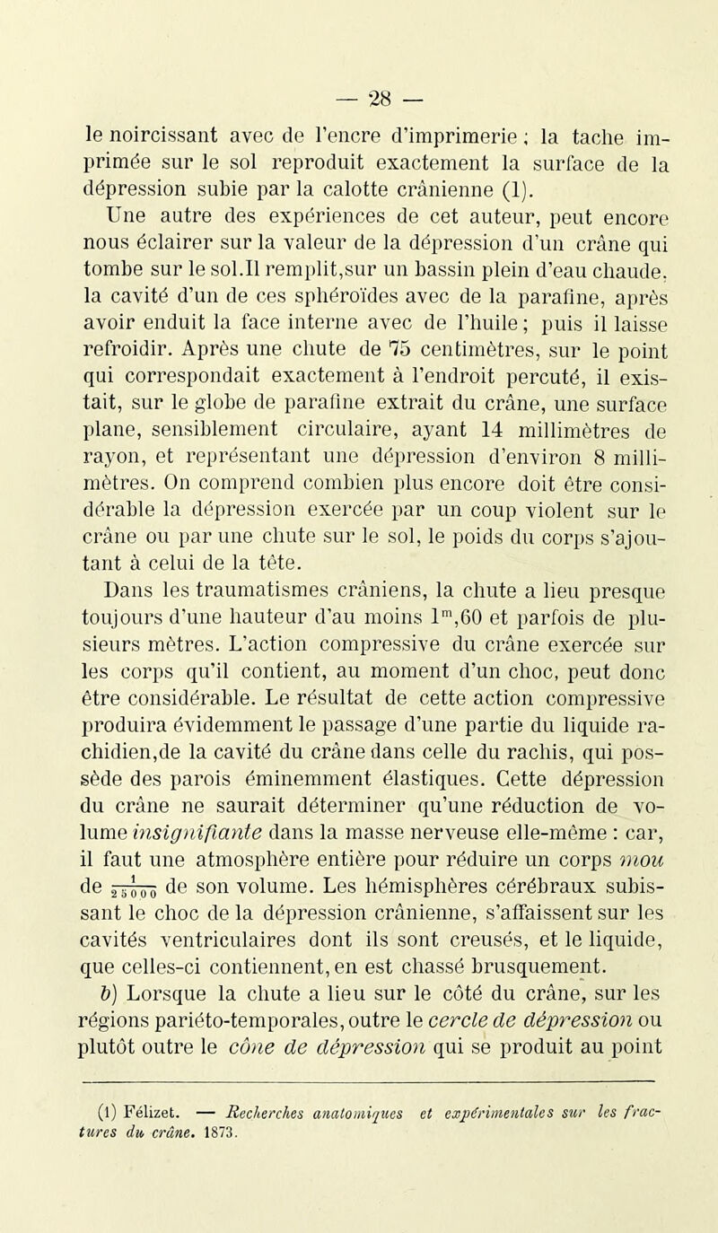 le noircissant avec de l’encre d’imprimerie ; la tache im- primée sur le sol reproduit exactement la surface de la dépression subie par la calotte crânienne (1). Une autre des expériences de cet auteur, peut encore nous éclairer sur la valeur de la dépression d’un crâne qui tombe sur le sol.Il remplit,sur un bassin plein d’eau chaude, la cavité d’un de ces sphéroïdes avec de la parafine, après avoir enduit la face interne avec de l’huile ; puis il laisse refroidir. Après une chute de 75 centimètres, sur le point qui correspondait exactement à l’endroit percuté, il exis- tait, sur le globe de parafine extrait du crâne, une surface plane, sensiblement circulaire, ayant 14 millimètres de rayon, et représentant une dépression d’environ 8 milli- mètres. On comprend combien plus encore doit être consi- dérable la dépression exercée par un coup violent sur le crâne ou par une chute sur le sol, le poids du corps s’ajou- tant à celui de la tête. Dans les traumatismes crâniens, la chute a lieu presque toujours d’une hauteur d’au moins lm,60 et parfois de plu- sieurs mètres. L’action compressive du crâne exercée sur les corps qu’il contient, au moment d’un choc, peut donc être considérable. Le résultat de cette action compressive produira évidemment le passage d’une partie du liquide ra- chidien, de la cavité du crâne dans celle du rachis, qui pos- sède des parois éminemment élastiques. Cette dépression du crâne ne saurait déterminer qu’une réduction de vo- lume insignifiante dans la masse nerveuse elle-même : car, il faut une atmosphère entière pour réduire un corps mou de ^~o'o' de son volume. Les hémisphères cérébraux subis- sant le choc de la dépression crânienne, s’affaissent sur les cavités ventriculaires dont ils sont creusés, et le liquide, que celles-ci contiennent, en est chassé brusquement. b) Lorsque la chute a lieu sur le côté du crâne, sur les régions pariéto-temporales, outre le cercle de dépression ou plutôt outre le cône de dépression qui se produit au point (l) Félizet. — Recherches anatomiques et expérimentales sur les frac- tures du crâne. 1873.