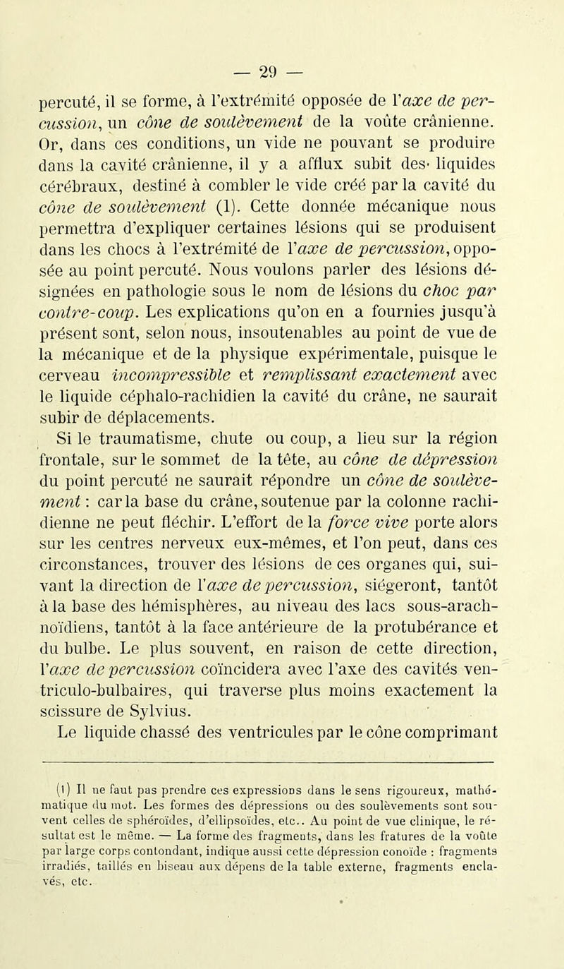 percuté, il se forme, à l’extrémité opposée de Y axe de per- cussion, un cône de soulèvement de la voûte crânienne. Or, dans ces conditions, un vide ne pouvant se produire dans la cavité crânienne, il y a afflux subit des- liquides cérébraux, destiné à combler le vide créé par la cavité du cône de soulèvement (1). Cette donnée mécanique nous permettra d’expliquer certaines lésions qui se produisent dans les chocs à l’extrémité de Y axe de percussion, oppo- sée au point percuté. Nous voulons parler des lésions dé- signées en pathologie sous le nom de lésions du choc par contre-coup. Les explications qu’on en a fournies jusqu'à présent sont, selon nous, insoutenables au point de vue de la mécanique et de la physique expérimentale, puisque le cerveau incompressible et remplissant exactement avec le liquide céphalo-rachidien la cavité du crâne, ne saurait subir de déplacements. Si le traumatisme, chute ou coup, a lieu sur la région frontale, sur le sommet de la tète, au cône de dépression du point percuté ne saurait répondre un cône de soulève- ment : caria base du crâne, soutenue par la colonne rachi- dienne ne peut fléchir. L’effort de la force vive porte alors sur les centres nerveux eux-mêmes, et l’on peut, dans ces circonstances, trouver des lésions de ces organes qui, sui- vant la direction de Y axe de percussion, siégeront, tantôt à la base des hémisphères, au niveau des lacs sous-arach- noïdiens, tantôt à la face antérieure de la protubérance et du bulbe. Le plus souvent, en raison de cette direction, Y axe de percussion coïncidera avec l’axe des cavités ven- triculo-bulbaires, qui traverse plus moins exactement la scissure de Sylvius. Le liquide chassé des ventricules par le cône comprimant (l) Il ne faut pas prendre ces expressions dans le sens rigoureux, mathé- matique du mot. Les formes des dépressions ou des soulèvements sont sou- vent celles de sphéroïdes, d’ellipsoïdes, etc.. Au point de vue clinique, le ré- sultat est le même. — La forme des fragments, dans les fratures de la voûte par largo corps contondant, indique aussi cette dépression conoïde : fragments irradiés, taillés en biseau aux dépens de la table externe, fragments encla- vés, etc.