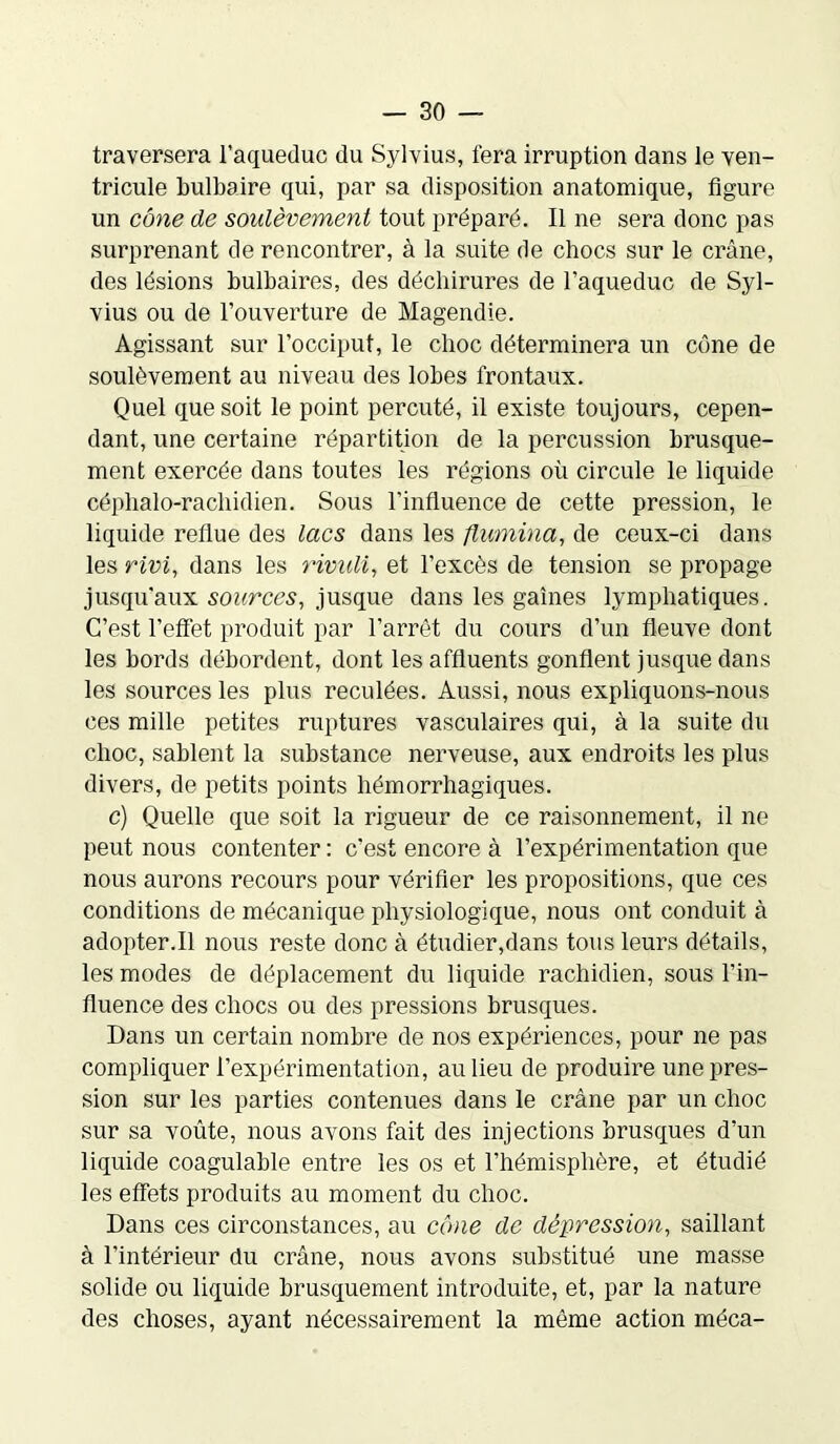 traversera l’aqueduc du Sylvius, fera irruption dans le ven- tricule bulbaire qui, par sa disposition anatomique, figure un cône de soulèvement tout préparé. Il ne sera donc pas surprenant de rencontrer, à la suite de chocs sur le crâne, des lésions bulbaires, des déchirures de l’aqueduc de Syl- vius ou de l’ouverture de Magendie. Agissant sur l’occiput, le choc déterminera un cône de soulèvement au niveau des lobes frontaux. Quel que soit le point percuté, il existe toujours, cepen- dant, une certaine répartition de la percussion brusque- ment exercée dans toutes les régions où circule le liquide céphalo-rachidien. Sous l'influence de cette pression, le liquide reflue des lacs dans les flumina, de ceux-ci dans les rivi, dans les rivuli, et l’excès de tension se propage jusqu’aux sources, jusque dans les gaines lymphatiques. C’est l’effet produit par l’arrêt du cours d’un fleuve dont les bords débordent, dont les affluents gonflent jusque dans les sources les plus reculées. Aussi, nous expliquons-nous ces mille petites ruptures vasculaires qui, à la suite du choc, sablent la substance nerveuse, aux endroits les plus divers, de petits points hémorrhagiques. c) Quelle que soit la rigueur de ce raisonnement, il ne peut nous contenter : c’est encore à l’expérimentation que nous aurons recours pour vérifier les propositions, que ces conditions de mécanique physiologique, nous ont conduit à adopter.il nous reste donc à étudier,dans tous leurs détails, les modes de déplacement du liquide rachidien, sous l’in- fluence des chocs ou des pressions brusques. Dans un certain nombre de nos expériences, pour ne pas compliquer l’expérimentation, au lieu de produire une pres- sion sur les parties contenues dans le crâne par un choc sur sa voûte, nous avons fait des injections brusques d’un liquide coagulable entre les os et l’hémisphère, et étudié les effets produits au moment du choc. Dans ces circonstances, au cône de dépression, saillant à l’intérieur du crâne, nous avons substitué une masse solide ou liquide brusquement introduite, et, par la nature des choses, ayant nécessairement la même action méca-
