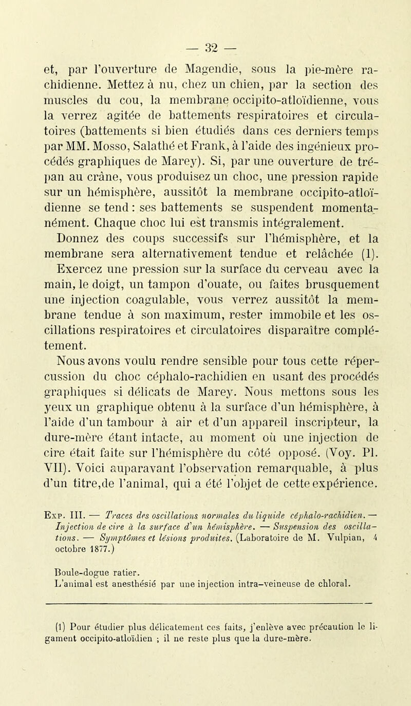 et, par l’ouverture de Magendie, sous la pie-mère ra- chidienne. Mettez à nu, chez un chien, par la section des muscles du cou, la membrane occipito-atloïdienne, vous la verrez agitée de battements respiratoires et circula- toires (battements si bien étudiés dans ces derniers temps par MM. Mosso, Salathé et Frank, à l’aide des ingénieux pro- cédés graphiques de Marey). Si, par une ouverture de tré- pan au crâne, vous produisez un choc, une pression rapide sur un hémisphère, aussitôt la membrane occipito-atloï- dienne se tend : ses battements se suspendent momenta- nément. Chaque choc lui est transmis intégralement. Donnez des coups successifs sur l’hémisphère, et la membrane sera alternativement tendue et relâchée (1). Exercez une pression sur la surface du cerveau avec la main, le doigt, un tampon d’ouate, ou faites brusquement une injection coagulable, vous verrez aussitôt la mem- brane tendue à son maximum, rester immobile et les os- cillations respiratoires et circulatoires disparaître complè- tement. Nous avons voulu rendre sensible pour tous cette réper- cussion du choc céphalo-rachidien en usant des procédés graphiques si délicats de Marey. Nous mettons sous les yeux un graphique obtenu à la surface d’un hémisphère, à l’aide d’un tambour à air et d’un appareil inscripteur, la dure-mère étant intacte, au moment oii une injection de cire était faite sur l’hémisphère du côté opposé. (Yoy. PI. VII). Voici auparavant l’observation remarquable, à plus d’un titre,de l’animal, qui a été l'objet de cette expérience. Exp. III. — Traces des oscillations normales du liquide céphalo-rachidien.— Injection de cire à la surface d'un hémisphère. — Suspension des oscilla- tions. — Symptômes et lésions produites. (Laboratoire de M. Vulpian, 4 octobre 1877.) Boule-dogue ratier. L’animal est anesthésié par une injection intra-veineuse de chloral. (l) Pour étudier plus délicatement ces faits, j’enlève avec précaution le li- gament occipito-atloïdien ; il ne reste plus que la dure-mère.