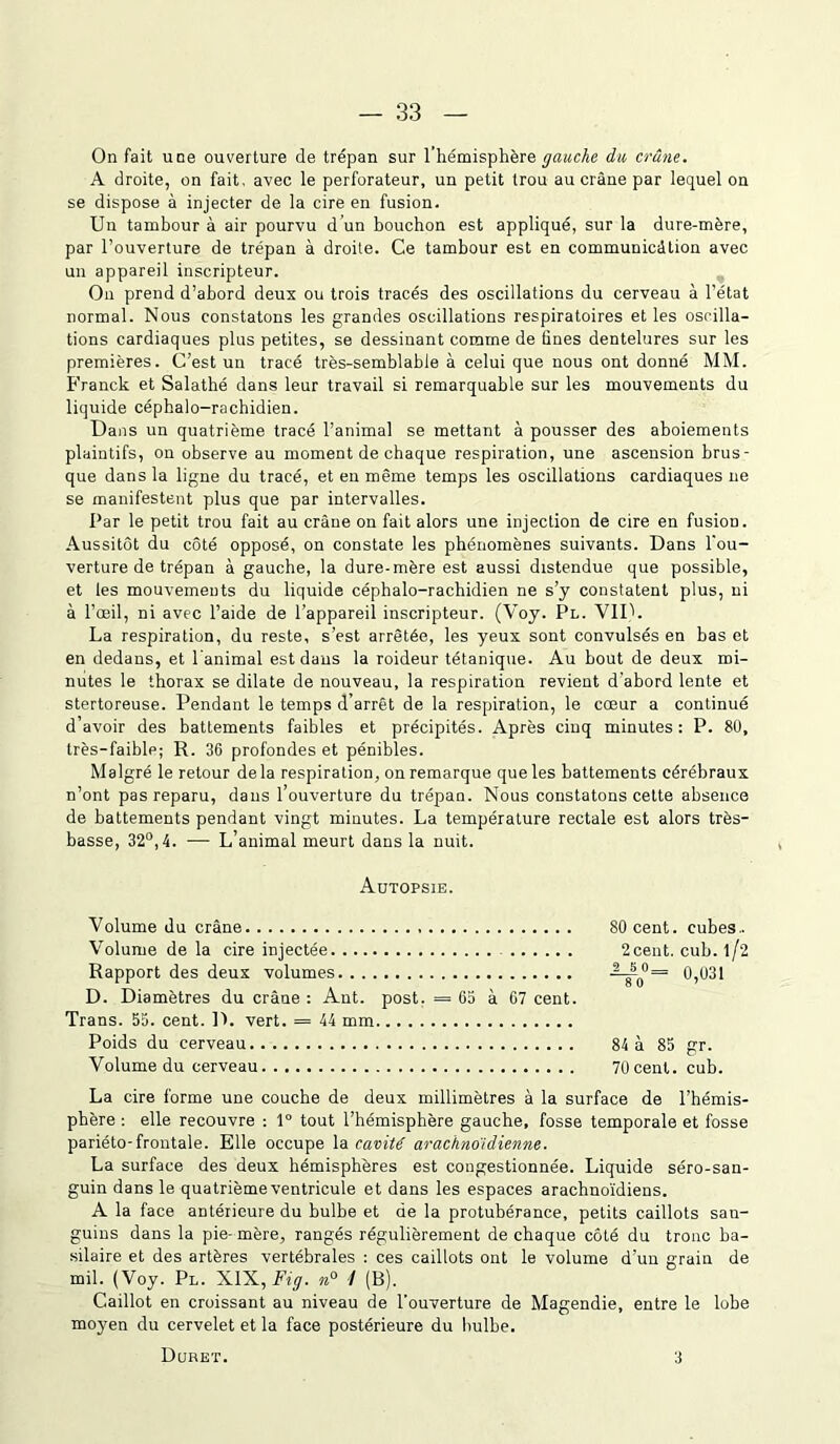 On fait une ouverture de trépan sur l’hémisphère gauche du crâne. A droite, on fait, avec le perforateur, un petit trou au crâne par lequel on se dispose à injecter de la cire en fusion. Un tambour à air pourvu d’un bouchon est appliqué, sur la dure-mère, par l’ouverture de trépan à droite. Ce tambour est en communicâtion avec un appareil inscripteur. O11 prend d’abord deux ou trois tracés des oscillations du cerveau à l’état normal. Nous constatons les grandes oscillations respiratoires et les oscilla- tions cardiaques plus petites, se dessinant comme de tines dentelures sur les premières. C’est un tracé très-semblable à celui que nous ont donné MM. Franck et Salathé dans leur travail si remarquable sur les mouvements du liquide céphalo-rachidien. Dans un quatrième tracé l’animal se mettant à pousser des aboiements plaintifs, on observe au moment de chaque respiration, une ascension brus- que dans la ligne du tracé, et en même temps les oscillations cardiaques ne se manifestent plus que par intervalles. Par le petit trou fait au crâne on fait alors une injection de cire en fusion. Aussitôt du côté opposé, on constate les phénomènes suivants. Dans l'ou- verture de trépan à gauche, la dure-mère est aussi distendue que possible, et les mouvements du liquide céphalo-rachidien ne s’y constatent plus, ni à l’œil, ni avec l’aide de l’appareil inscripteur. (Voy. Pl. VIP. La respiration, du reste, s’est arrêtée, les yeux sont convulsés en bas et en dedans, et l'animal est dans la roideur tétanique. Au bout de deux mi- nutes le thorax se dilate de nouveau, la respiration revient d'abord lente et stertoreuse. Pendant le temps d’arrêt de la respiration, le cœur a continué d’avoir des battements faibles et précipités. Après cinq minutes: P. 8U, très-faible; R. 36 profondes et pénibles. Malgré le retour delà respiration, on remarque que les battements cérébraux n’ont pas reparu, dans l’ouverture du trépan. Nous constatons cette absence de battements pendant vingt minutes. La température rectale est alors très- basse, 32°, 4. — L animal meurt dans la nuit. Autopsie. Volume du crâne 80 cent, cubes.. Volume de la cire injectée 2cent. cub. l/2 Rapport des deux volumes AJP>= 0,031 D. Diamètres du crâne : Ant. post. = 65 à 67 cent. Trans. 55. cent. D. vert. = 44 mm Poids du cerveau 84 à 85 gr. Volume du cerveau 70 cent. cub. La cire forme une couche de deux millimètres à la surface de l’hémis- phère : elle recouvre : 1° tout l’hémisphère gauche, fosse temporale et fosse pariéto-frontale. Elle occupe la cavité arachnoïdienne. La surface des deux hémisphères est congestionnée. Liquide séro-san- guin dans le quatrième ventricule et dans les espaces arachnoïdiens. A la face antérieure du bulbe et de la protubérance, petits caillots san- guins dans la pie-mère, rangés régulièrement de chaque côté du tronc ba- silaire et des artères vertébrales : ces caillots ont le volume d’un grain de mil. (Voy. Pl. XIX, Fig. n° 1 (B). Caillot en croissant au niveau de l’ouverture de Magendie, entre le lobe moyen du cervelet et la face postérieure du bulbe. Duret. 3