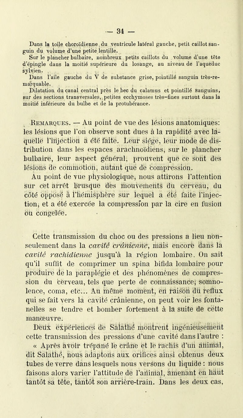 Dans la toile choroïdienne du ventricule latéral gauche, petit caillot san- guin du volume d’une petite lentille. Sur le plancher bulbaire, nombreux petits caillots du volume d’une tête d’épingle dans la moitié supérieure du losange, au niveau de l’aqueduc sylvien. Dans l’aile gauche du Y de substance grise, pointillé sanguin très-re- marquable. Dilatation du canal central près le bec du calamus et pointillé sanguins, sur des sections transversales, petites ecchymoses très-fines surtout dans la moitié inférieure du bulbe et de la protubérance. Remarques. — Au point de vue des lésions anatomiques: les lésions que l’on observe sont dues à la rapidité avec la- quelle rilijëction à été faite. Leur siège, leur mode de dis- tribution dans les espaces arachnoïdiens, sur le plancher bulbaire, leur aspect général, prouvent que ce sont des lésions de commotion, autant que dë compression. Au point de vue physiologique, nous attirons l’attention sur cet arrêt brusque des mouvements du cerveau, du côté opposé à l’hémisphère sur lequel a été faite l’injec- tion, et a été exercée la compression par la cire en fusion ou congelée. Cette transmission du choc ou des pressions a lieu non- seulement dans la cavité crânienne, mais encorë dans la cavité rachidienne jusqu’à la région lombaire. On sait qu’il suffit de comprimer un spina bifida lombaire pour produire de la paraplégie et des phénomènes de compres- sion du cerveau, tels que perte de connaissance; somno- lence, coma, etc... Au même moment, eh raison du reflux qui se fait vers la cavité crânienne, on peut voir les fonta- nelles se tendre et bomber fortement à la suite de cette manœuvre. Deux expériences de Salathé montrent ingénieusement cette transmission des pressions d’une cavité dans l’autre : « Après avoir trépané lé crâne et le bacliis d’un àhinial, dit Salathé, nous adaptons aux orifices ainsi obtenus deux tubes de verre dans lesquels nous versons du liquide : nous faisons alors varier l’attitude de l'animal, amenant en hàut tantôt sa tête, tantôt son arrière-train. Dans les deux cas,