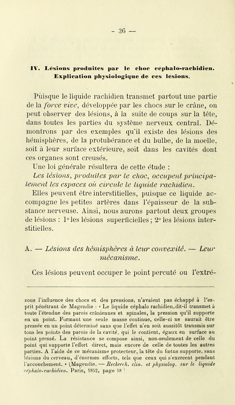 1V. Lésions produites par le elioc eéphalo-racliidien. Explication physiologique de ces lésions. Puisque le liquide rachidien transmet partout une partie de la force vive, développée par les chocs sur le crâne, on peut observer des lésions, à la suite de coups sur la tête, dans toutes les parties du système nerveux central. Dé- montrons par des exemples qu’il existe des lésions des hémisphères, de la protubérance et du bulbe, de la moelle, soit à leur surface extérieure, soit dans les cavités dont ces organes sont creusés. Une loi générale résultera de cette étude : Les lésions, produites par le choc, occupent principa- lement les espaces où circule le liquide rachidien. Elles peuvent être interstitielles, puisque ce liquide ac- compagne les petites artères dans l’épaisseur de la sub- stance nerveuse. Ainsi, nous aurons partout deux groupes de lésions : 1° les lésions superficielles ; 2° les lésions inter- stitielles. A. — Lésions des hémisphères à leur convexité. — Leur mécanisme. Ces lésions peuvent occuper le point percuté ou l’extré- sous l’influence des chocs et des pressions, n’avaient pas échappé à l’es- prit pénétrant de Magendie : * Le liquide céphalo rachidien, dit-il transmeta toute l’étendue des parois crâniennes et spinales, la pression qu’il supporte en un point. Formant une seule masse continue, celle-ci ne saurait être pressée en un point déterminé sans que l’elTet n’en soit aussitôt transmis sur tous les points des parois de la cavité, qui le contient, égaux en surface au point pressé. La résistance se compose ainsi, non-seulement de celle du point qui supporte l’effort direct, mais encore de celle de toutes les autres parties. A l’aide de ce mécanisme protecteur, la tête du fœtus supporte, sans lésions du cerveau, d’énormes efforts, tels que ceux qui s'exercent pendant l’accouchement. ■ (Magendie.—Recherch. clin, et physiolofj. sur le liquide céphalo-rachidien. Paris, 1852, page 58 '
