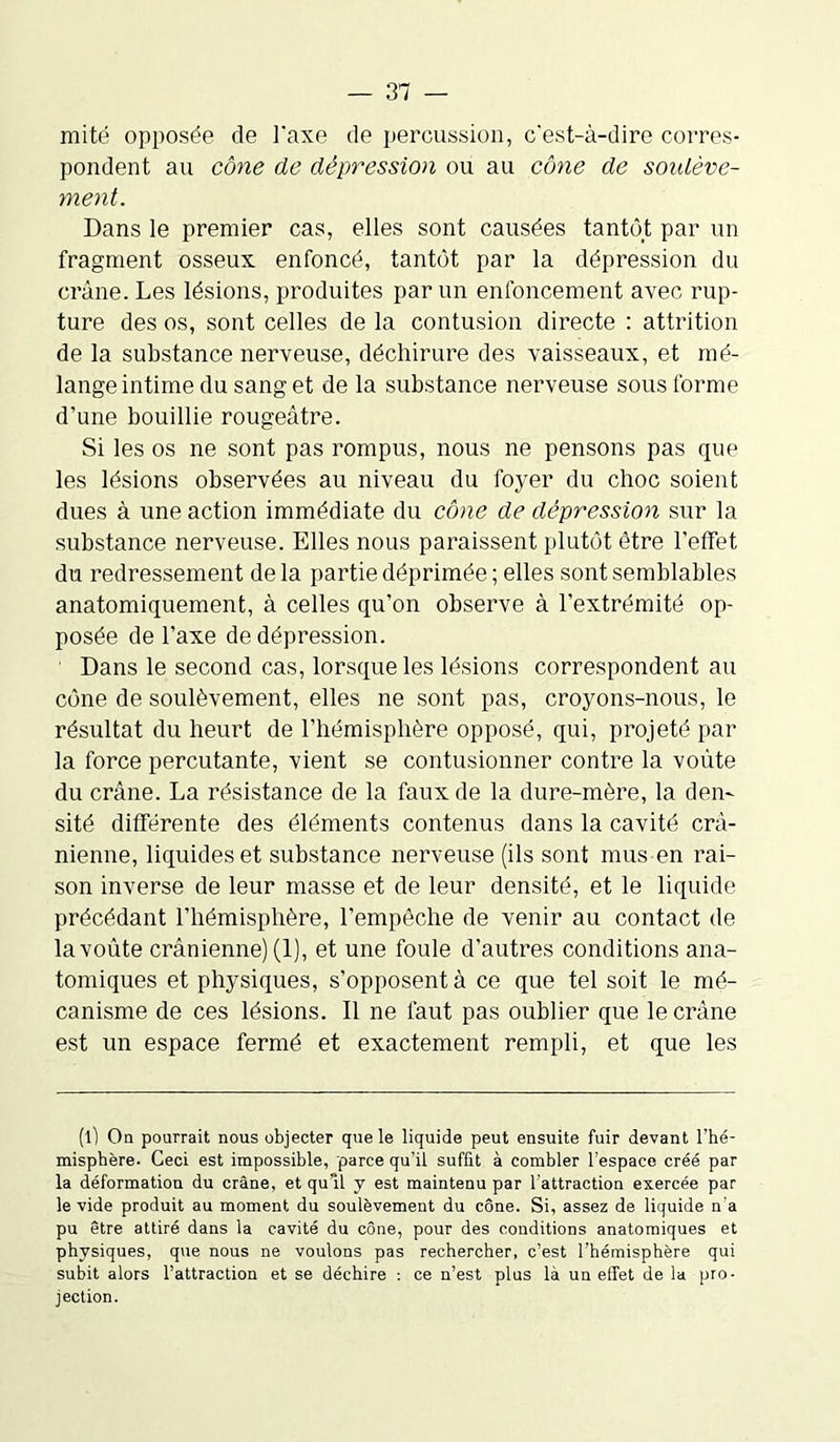 mité opposée de Taxe de percussion, c'est-à-dire corres- pondent au cône de dépression ou au cône de soidève- ment. Dans le premier cas, elles sont causées tantôt par un fragment osseux enfoncé, tantôt par la dépression du crâne. Les lésions, produites par un enfoncement avec rup- ture des os, sont celles de la contusion directe : attrition de la substance nerveuse, déchirure des vaisseaux, et mé- lange intime du sang et de la substance nerveuse sous forme d’une bouillie rougeâtre. Si les os ne sont pas rompus, nous ne pensons pas que les lésions observées au niveau du foyer du choc soient dues à une action immédiate du cône de dépression sur la substance nerveuse. Elles nous paraissent plutôt être l’effet du redressement delà partie déprimée; elles sont semblables anatomiquement, à celles qu’on observe à l’extrémité op- posée de l’axe de dépression. Dans le second cas, lorsque les lésions correspondent au cône de soulèvement, elles ne sont pas, croyons-nous, le résultat du heurt de l’hémisphère opposé, qui, projeté par la force percutante, vient se contusionner contre la voûte du crâne. La résistance de la faux de la dure-mère, la den- sité différente des éléments contenus dans la cavité crâ- nienne, liquides et substance nerveuse (ils sont mus en rai- son inverse de leur masse et de leur densité, et le liquide précédant l’hémisphère, l’empêche de venir au contact de la voûte crânienne) (1), et une foule d’autres conditions ana- tomiques et physiques, s’opposent à ce que tel soit le mé- canisme de ces lésions. Il ne faut pas oublier que le crâne est un espace fermé et exactement rempli, et que les (t) On pourrait nous objecter que le liquide peut ensuite fuir devant l’hé- misphère. Ceci est impossible, parce qu’il suffit à combler l’espace créé par la déformation du crâne, et qu’il y est maintenu par l’attraction exercée par le vide produit au moment du soulèvement du cône. Si, assez de liquide n'a pu être attiré dans la cavité du cône, pour des conditions anatomiques et physiques, que nous ne voulons pas rechercher, c’est l’hémisphère qui subit alors l’attraction et se déchire : ce n’est plus là un effet de la pro- jection.
