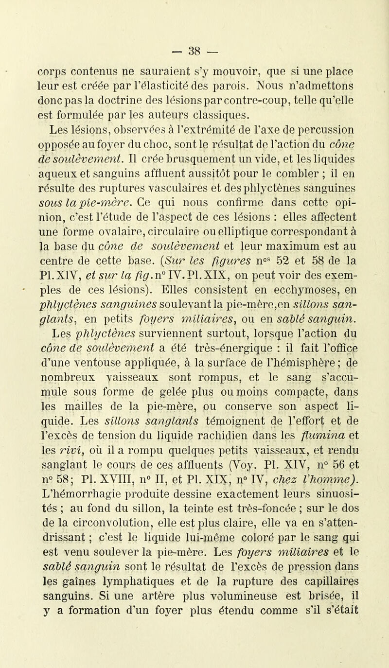 corps contenus ne sauraient s’y mouvoir, que si une place leur est créée par l’élasticité des parois. Nous n’admettons donc pas la doctrine des lésions par contre-coup, telle qu’elle est formulée par les auteurs classiques. Les lésions, observées à l’extrémité de l’axe de percussion opposée au foyer du choc, sont le résultat de l’action du cône de soulèvement. Il crée brusquement un vide, et les liquides aqueux et sanguins affluent aussitôt pour le combler ; il en résulte des ruptures vasculaires et des phlyctènes sanguines sous la pie-mère. Ce qui nous confirme dans cette opi- nion, c’est l’étude de l’aspect de ces lésions : elles affectent une forme ovalaire, circulaire ou elliptique correspondant à la base du cône de soulèvement et leur maximum est au centre de cette base. {Sur les figures noS 52 et 58 de la P1.X1Y, et sur la fig.rv0 IV. PI. XIX, on peut voir des exem- ples de ces lésions). Elles consistent en ecchymoses, en phlyctènes sanguines soulevant la pie-mère,en sillons san- glants, en petits foyers miliaires, ou en sablé sanguin. Les phlyctènes surviennent surtout, lorsque l’action du cône de soulèvement a été très-énergique : il fait l’offlce d’une ventouse appliquée, à la surface de l’hémisphère ; de nombreux vaisseaux sont rompus, et le sang s’accu- mule sous forme de gelée plus ou moins compacte, dans les mailles de la pie-mère, ou conserve son aspect li- quide. Les sillons sanglants témoignent de l’effort et de l’excès de tension du liquide rachidien dans les fumina et les rivi, où il a rompu quelques petits vaisseaux, et l’endu sanglant le cours de ces affluents (Voy. PL XIV, n° 56 et n° 58; PL XVIII, n° II, et PL XIX, n° IV, chez l'homme). L’hémorrhagie produite dessine exactement leurs sinuosi- tés ; au fond du sillon, la teinte est très-foncée ; sur le dos de la circonvolution, elle est plus claire, elle va en s’atten- drissant ; c’est le liquide lui-même coloré par le sang qui est venu soulever la pie-mère. Les foyers miliaires et le sablé sanguin sont le résultat de l’excès de pression dans les gaines lymphatiques et de la rupture des capillaires sanguins. Si une artère plus volumineuse est brisée, il y a formation d’un foyer plus étendu comme s’il s’était