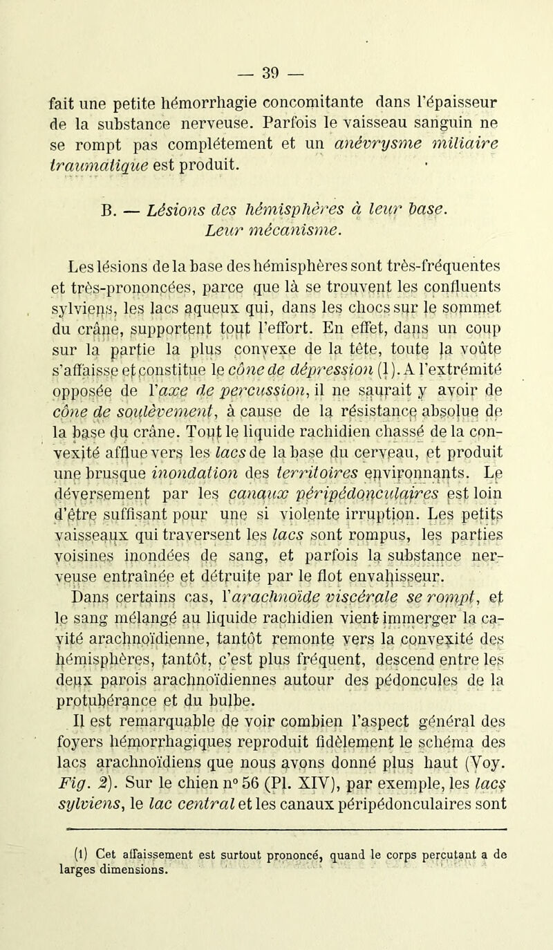fait une petite hémorrhagie concomitante dans l’épaisseur de la substance nerveuse. Parfois le vaisseau sanguin ne se rompt pas complètement et un anévrysme miliaire traumatique est produit. B. — Lésions des hémisphères à leur hase. Leur mécanisme. Les lésions de la base des hémisphères sont très-fréquentes et très-prononcées, parce que là se trouvent les confluents sylvieqs, les lacs aqueux qui, dans les chocs sur le sommet du crâjie, supportent tout l’effort. En effet, dans un coup sur la partie la plus convexe de la tête, toute }a voûte s'aff aisse et constitue le cône de dépression (1). A l’extrémité opposée de Yaxe de percussion, il ne saurait y avoir de cône de soulèvement, à cause de la résistance absolue de la base du crâne. Toptle liquide rachidien chassé de la con- vexité afflue vers les tacs de la hase du cerveau, et produit une brusque inondation des territoires environnants. Le déversement par les canaux pèripèdonculaires est loin d’être suffisant pour une si violente irruption. Les petits vaisseaux fini traversent les lacs sont rompus, les parties voisines inondées de sang, et parfois la substance ner- veuse entraînée et détruite par le flot envahisseur. Dans certains cas, Y arachnoïde viscérale se rompt, et le sang mélangé au liquide rachidien vient- immerger la ca- vité arachnoïdienne, tantôt remonte vers la convexité des hémisphères, tantôt, c’est plus fréquent, descend entre les deux parois arachnoïdiennes autour des pédoncules de la protubérance et du bulbe. U est remarquable de voir combien l’aspect général des foyers hémorrhagiques reproduit fidèlement le schéma des lacs arachnoïdiens que nous avons donné plus haut (Voy. Fig. 2). Sur le chien n°56 (PL XIY), par exemple, les lacs sylviens, le lac central et les canaux pèripèdonculaires sont (l) Cet affaissement est surtout prononcé, quand le corps percutant a de larges dimensions.