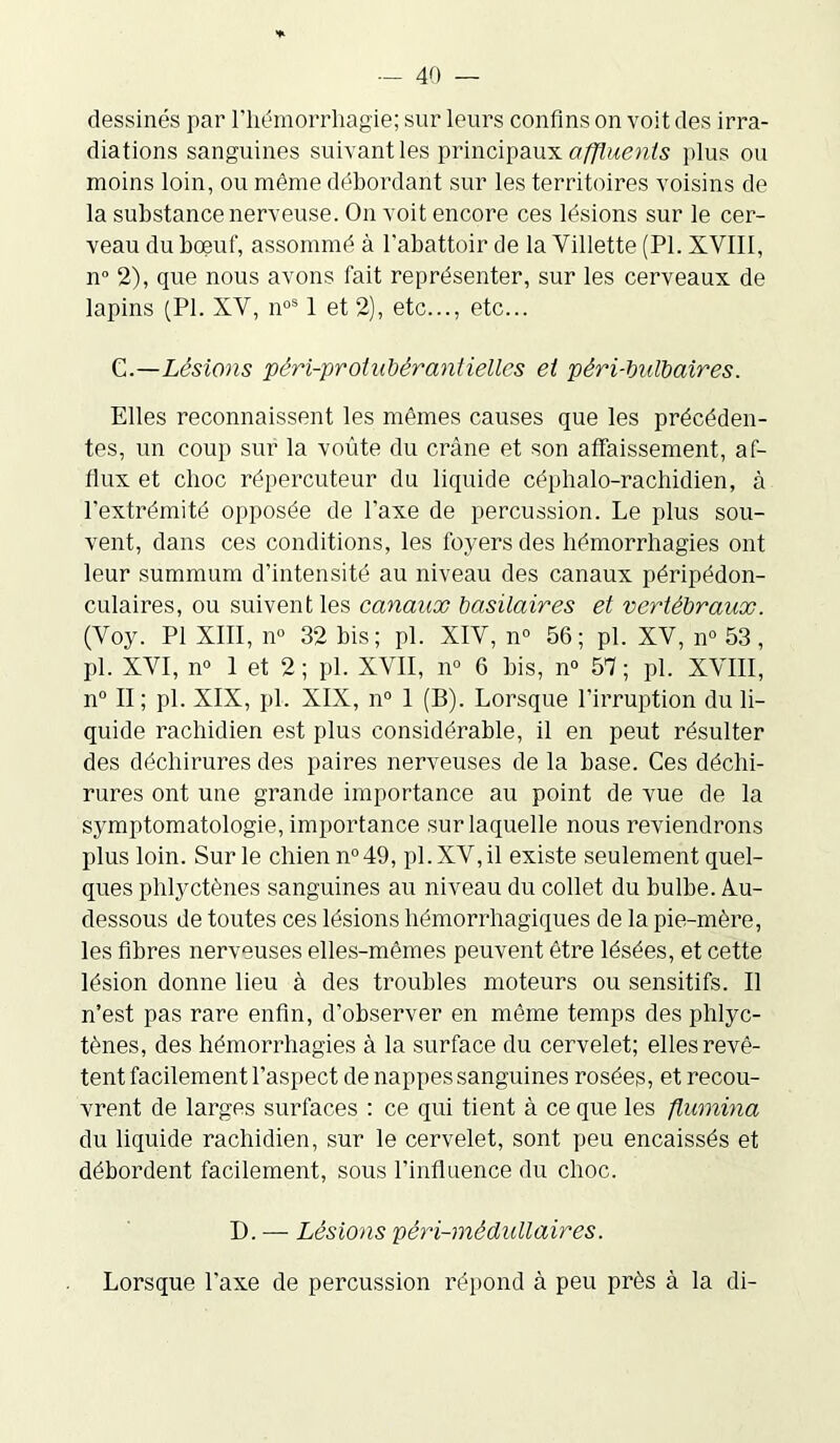 dessinés par l'hémorrhagie; sur leurs confins on voit des irra- diations sanguines suivant les principaux affluents plus ou moins loin, ou même débordant sur les territoires voisins de la substance nerveuse. On voit encore ces lésions sur le cer- veau du boeuf, assommé à l’abattoir de la Villette (PI. XVIII, n° 2), que nous avons fait représenter, sur les cerveaux de lapins (PI. XV, noS 1 et 2), etc..., etc... C.—Lésions péri-protahérantiellcs et péri-bulbaires. Elles reconnaissent les mêmes causes que les précéden- tes, un coup sur la voûte du crâne et son affaissement, af- flux et choc répercuteur du liquide céphalo-rachidien, à l’extrémité opposée de l'axe de percussion. Le plus sou- vent, dans ces conditions, les foyers des hémorrhagies ont leur summum d’intensité au niveau des canaux péripédon- culaires, ou suivent les canaux basilaires et vertébraux. (Voy. PI XIII, n° 32 bis; pl. XIV, n° 56; pl. XV, n° 53 , pl. XVI, n° 1 et 2 ; pl. XVII, n° 6 bis, n° 57; pl. XVIII, n° II ; pl. XIX, pl. XIX, n° 1 (B). Lorsque l’irruption du li- quide rachidien est plus considérable, il en peut résulter des déchirures des paires nerveuses de la base. Ces déchi- rures ont une grande importance au point de vue de la symptomatologie, importance sur laquelle nous reviendrons plus loin. Sur le chien n°49, pl.XV,il existe seulement quel- ques phlyctènes sanguines au niveau du collet du bulbe. Au- dessous de toutes ces lésions hémorrhagiques de la pie-mère, les fibres nerveuses elles-mêmes peuvent être lésées, et cette lésion donne lieu à des troubles moteurs ou sensitifs. U n’est pas rare enfin, d’observer en même temps des phlyc- tènes, des hémorrhagies à la surface du cervelet; elles revê- tent facilement l'aspect de nappes sanguines rosées, et recou- vrent de larges surfaces : ce qui tient à ce que les flumina du liquide rachidien, sur le cervelet, sont peu encaissés et débordent facilement, sous l’influence du choc. D. — Lésions péri-médullaires. Lorsque l’axe de percussion répond à peu près à la di-
