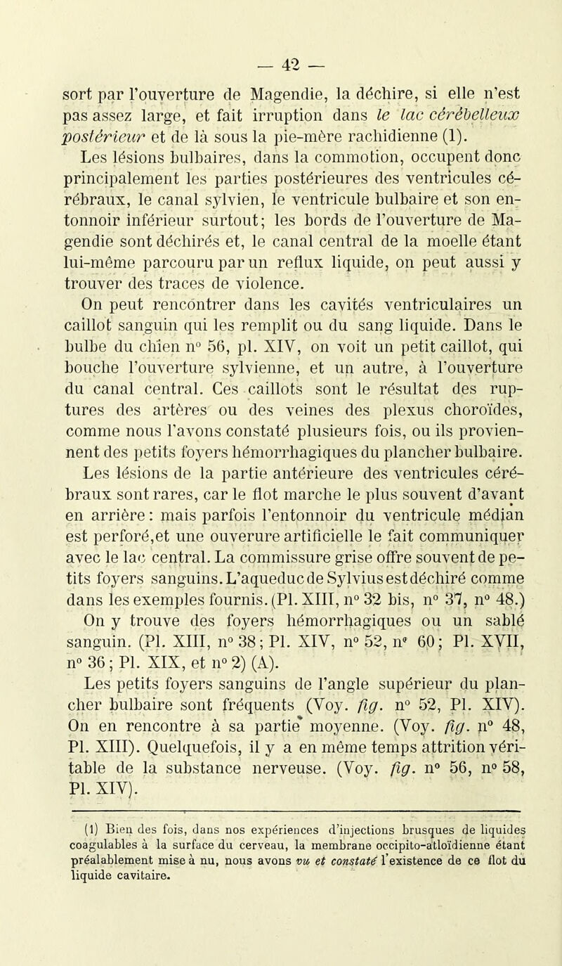 sort par l’ouverture de Magendie, la déchire, si elle n’est pas assez large, et fait irruption dans le lac cérébelleux postérieur et de là sous la pie-mère rachidienne (1). Les lésions bulbaires, dans la commotion, occupent donc principalement les parties postérieures des ventricules cé- rébraux, le canal sylvien, le ventricule bulbaire et son en- tonnoir inférieur surtout ; les bords de l’ouverture de Ma- gendie sont déchirés et, le canal central de la moelle étant lui-même parcouru par un reflux liquide, on peut aussi y trouver des traces de violence. On peut rencontrer dans les cavités ventriculaires un caillot sanguin qui les remplit ou du sang liquide. Dans le bulbe du chien n° 56, pl. XIV, on voit un petit caillot, qui bouche l’ouverture sylvienne, et un autre, à l’ouverture du canal central. Ces caillots sont le résultat des rup- tures des artères ou des veines des plexus choroïdes, comme nous l’avons constaté plusieurs fois, ou ils provien- nent des petits foyers hémorrhagiques du plancher bulbaire. Les lésions de la partie antérieure des ventricules céré- braux sont rares, car le flot marche le plus souvent d’avant en arrière : mais parfois l’entonnoir du ventricule médian est perforé,et une ouverure artificielle le fait communiquer avec le lac central. La commissure grise offre souvent de pe- tits foyers sanguins. L’aqueduc de Sylvius est déchiré comme dans les exemples fournis. (Pl. XIII, n° 32 bis, n° 37, n° 48.) On y trouve des foyers hémorrhagiques ou un sablé sanguin. (PL XIII, n° 38; PL XIV, n° 52, n5 60; PL XVII, n° 36 ; PL XIX, et n° 2) (A). Les petits foyers sanguins de l’angle supérieur du plan- cher bulbaire sont fréquents (Voy. fig. n° 52, PL XIV). On en rencontre à sa partie* moyenne. (Voy. fig. n° 48, Pl. XIII). Quelquefois, il y a en même temps attrition véri- table de la substance nerveuse. (Voy. fig. n° 56, n° 58, Pl. XIV). (l) Bien des fois, dans nos expériences d’injections brusques de liquides coagulables à la surface du cerveau, la membrane occipito-atloïdienne étant préalablement mise à nu, nous avons vu et constaté l'existence de ce Ilot du liquide cavitaire.