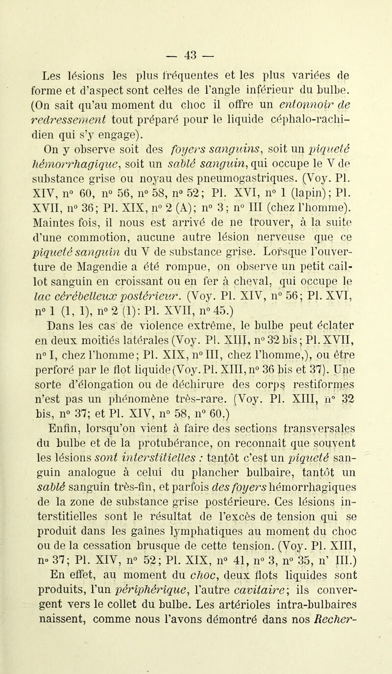 Les lésions les plus fréquentes et les plus variées de forme et d’aspect sont celles de l’angle inférieur du bulbe. (On sait qu’au moment du choc il offre un entonnoir de redressement tout préparé pour le liquide céphalo-rachi- dien qui s’y engage). On y observe soit des foyers sanguins, soit un piqueté hémorrhagique., soit un sablé sanguin, qui occupe le V de substance grise ou noyau des pneumogastriques. (Voy. PI. XIV, n° 60, n° 56, n° 58, n° 52; PI. XYI, n° 1 (lapin); PL XVII, n° 36; PL XIX, n° 2 (A); n° 3 ; n° III (chez l’homme). Maintes fois, il nous est arrivé de ne trouver, à la suite d’une commotion, aucune autre lésion nerveuse que ce piqueté sanguin du V de substance grise. Lorsque l’ouver- ture de Magendie a été rompue, on observe un petit cail- lot sanguin en croissant ou en fer à cheval, qui occupe le lac cérébelleux postérieur. (Voy. PL XIV, n° 56; PL XVI, n° 1 (1, 1), n° 2 (1): PL XVII, n° 45.) Dans les cas de violence extrême, le bulbe peut éclater en deux moitiés latérales (Voy. P!. XIII, n° 32 bis ; PL XVII, n°I, chez l’homme; PL XIX, n°III, chez l’homme,), ou être perforé par le flot liquide (Voy. PL XIII, n° 36 bis et 37). Une sorte d’élongation ou de déchirure des corps restiformes n’est pas un phénomène très-rare. (Voy. PL XIII, n° 32 bis, n° 37; et PL XIV, n° 58, n° 60.) Enfin, lorsqu’on vient à faire des sections transversales du bulbe et de la protubérance, on reconnaît que souvent les lésions sont interstitielles : tantôt c’est un piqueté san- guin analogue à celui du plancher bulbaire, tantôt un sablé sanguin très-fin, et parfois des foyers hémorrhagiques de la zone de substance grise postérieure. Ces lésions in- terstitielles sont le résultat de l’excès de tension qui se produit dans les gaines lymphatiques au moment du choc ou de la cessation brusque de cette tension. (Voy. PL XIII, n» 37; PL XIV, n° 52; Pl. XIX, n° 41, n° 3, n° 35, n’ III.) En effet, au moment du choc, deux flots liquides sont produits, l’un périphérique, l’autre cavitaire; ils conver- gent vers le collet du bulbe. Les artérioles intra-bulbaires naissent, comme nous l’avons démontré dans nos Recher-