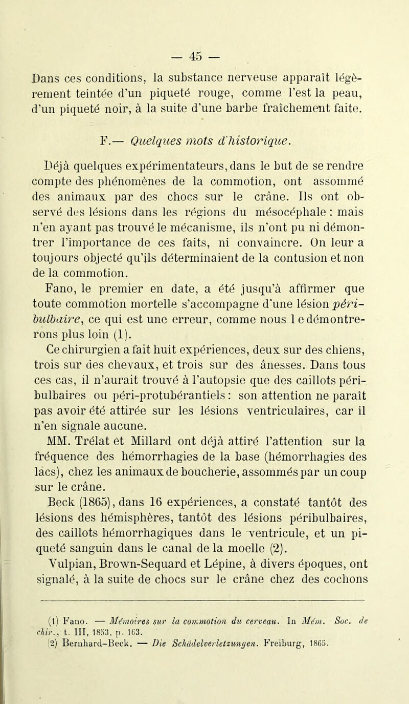 Dans ces conditions, la substance nerveuse apparaît légè- rement teintée d’un piqueté rouge, comme l’est la peau, d’un piqueté noir, à la suite d’une barbe fraîchement faite. F.— Quelques mots d'historique. Déjà quelques expérimentateurs, dans le but de se rendre compte des phénomènes de la commotion, ont assommé des animaux par des chocs sur le crâne. Ils ont ob- servé des lésions dans les régions du mésocéphale : mais n’en ayant pas trouvé le mécanisme, ils n’ont pu ni démon- trer l’importance de ces faits, ni convaincre. On leur a toujours objecté qu'ils déterminaient de la contusion et non de la commotion. Fano, le premier en date, a été jusqu’à affirmer que toute commotion mortelle s’accompagne d’une lésion péri- bulbaire, ce qui est une erreur, comme nous le démontre- rons plus loin (1). Ce chirurgien a fait huit expériences, deux sur des chiens, trois sur des chevaux, et trois sur des ânesses. Dans tous ces cas, il n’aurait trouvé à l’autopsie que des caillots péri- bulbaires ou péri-protubérantiels : son attention ne paraît pas avoir été attirée sur les lésions ventriculaires, car il n’en signale aucune. MM. Trélat et Millard ont déjà attiré l’attention sur la fréquence des hémorrhagies de la base (hémorrhagies des lacs), chez les animaux de boucherie, assommés par un coup sur le crâne. Beck (1865), dans 16 expériences, a constaté tantôt des lésions des hémisphères, tantôt des lésions péribulbaires, des caillots hémorrhagiques dans le ventricule, et un pi- queté sanguin dans le canal de la moelle (2). Vulpian, Brown-Sequard et Lépine, à divers époques, ont signalé, à la suite de chocs sur le crâne chez des cochons (l) Fano. — Mémoires sur la commotion du cerveau. In Mém. Soc. de chir., t. III, 1853, p. 103. 2) Bernhard-Beck. — Die Schadelverletzunt/en. Freiburg, 1805.
