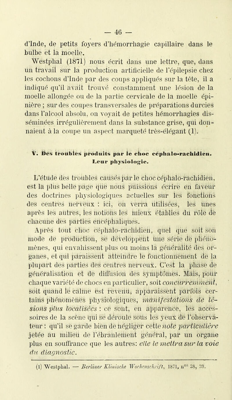 d’Inde, de petits foyers d’hémorrhagie capillaire dans le bulbe et la moelle. Westplial (1871) nous écrit dans une lettre, que, dans un travail sur la production artificielle de l’épilepsie chez les cochons d’Inde par des coups appliqués sur la tête, il a indiqué qu’il avait trouvé constamment une lésion de la moelle allongée ou de la partie cervicale de la moelle épi- nière ; sur des coupes transversales de préparations durcies dans l’alcool absolu, on voyait de petites hémorrhagies dis- séminées irrégulièrement dans la substance grise, qui don- naient à la coupe un aspect marqueté très-élégant (1). V. Des troubles produits par le clioc céphalo-rachidien. Leur physiologie. L’étude des troubles causés pâr le choc céphalo-rachidien, est la plus belle page que nous puissions écrire en faveur des doctrines physiologiques actuelles sur les fonctions des centres nerveux : ici, on verra utilisées, les unes après les autres, les notions les mieux établies du rôle dé chacune des parties encéphaliques. Après tout choc céphalo-rachidien, quel que soit son mode de production, se développent une série de phéno- mènes, qui envahissent plus ou moins la généralité des or- ganes, et qui paraissent atteindre le fonctionnement de la plupart des parties des centres nerveux. C'est la phase de généralisation et de diffusion des symptômes. Mais, pour chaque variété de chocs en particulier, soit concurremment, soit quand le calme est revenu, apparaissent parfois cer- tains phénomènes physiologiques, manifestations de lé- sions plus localisées : ce sont, en apparence, les acces- soires de la scène qui se déroule sous les yeux de l’observa- teur : qu’il se garde bien de négliger cette note particulière jetée au milieu de l’ébranlement général, par un organe plus en souffrance que les autres: elle le mettra sur la voie du diagnostic. (l) Westphal. — Berliner Klinische Wochenschrift, 1871, nos 38, 39.