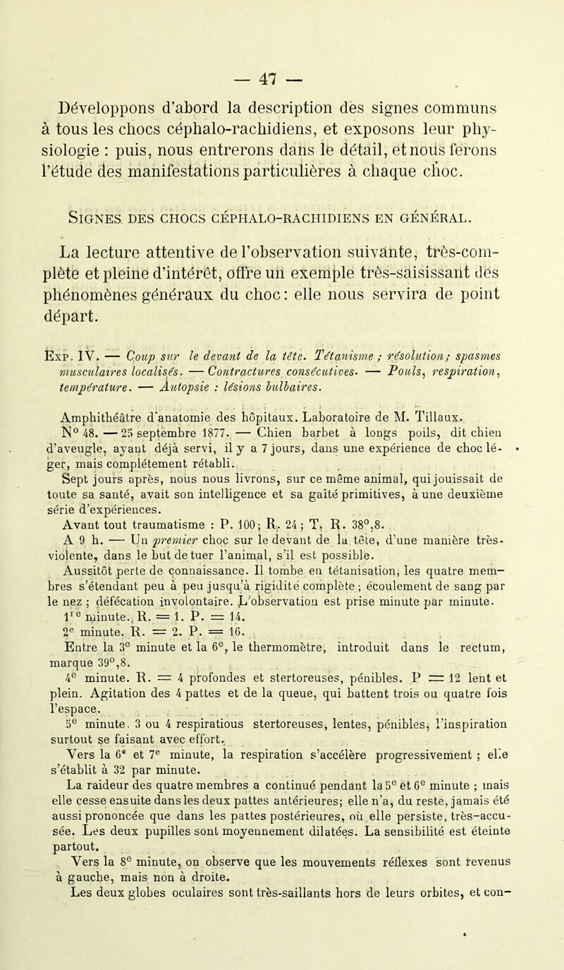 Développons d’abord la description des signes communs à tous les chocs céphalo-rachidiens, et exposons leur phy- siologie : puis, nous entrerons dans le détail, et nous ferons l’étude des manifestations particulières à chaque choc. Signes des chocs céphalo-rachidiens en général. La lecture attentive de l’observation suivante, très-com- plète et pleine d’intérêt, offre un exemple très-saisissant des phénomènes généraux du choc : elle nous servira de point départ. Exp. IV. — Coup sur le devant de la tête. Tétanisme ; résolution; spasmes musculaires localisés. — Contractures consécutives. — Pouls, respiration, température. — Autopsie : lésions bulbaires. Amphithéâtre d'anatomie des hôpitaux. Laboratoire de M. Tillaux. N° 48.—25 septembre 1877. — Chien barbet à longs poils, dit chien d’aveugle, ayant déjà servi, il y a 7 jours, dans une expérience de choc lé- • ger, mais complètement rétabli. Sept jours après, nous nous livrons, sur ce même animal, qui jouissait de toute sa santé, avait son intelligence et sa gaîté primitives, aune deuxième série d’expériences. Avant tout traumatisme : P. 100; R, 24; T, R. 38°,8. A 9 h. — Un premier choc sur le devant de la tête, d’une manière très- violente, dans le but de tuer l’animal, s’il est possible. Aussitôt perte de connaissance. Il tombe en tétanisation, les quatre mem- bres s’étendant peu à peu jusqu’à rigidité complète ; écoulement de sang par le nez ; défécation involontaire. L'observation est prise minute par minute. lre minute. li. = 1. P. = 14. 2e minute. R. = 2. P. = IG. Entre la 3° minute et la 6e, le thermomètre, introduit dans le rectum, marque 39°,8. 4° minute. R. = 4 profondes et stertoreuses, pénibles. P = 12 lent et plein. Agitation des 4 pattes et de la queue, qui battent trois ou quatre fois l’espace. 5e minute. 3 ou 4 respiratious stertoreuses, lentes, pénibles, l’inspiration surtout se faisant avec effort. Vers la 6* et 7e minute, la respiration s’accélère progressivement ; elle s’établit à 32 par minute. La raideur des quatre membres a continué pendant la 5e et 6e minute ; mais elle cesse ensuite dans les deux pattes antérieures; elle n’a, du reste, jamais été aussi prononcée que dans les pattes postérieures, où elle persiste, très-accu- sée. Les deux pupilles sont moyennement dilatées. La sensibilité est éteinte partout. Vers la 8e minute, on observe que les mouvements réflexes sont revenus à gauche, mais non à droite. Les deux globes oculaires sont très-saillants hors de leurs orbites, et con-