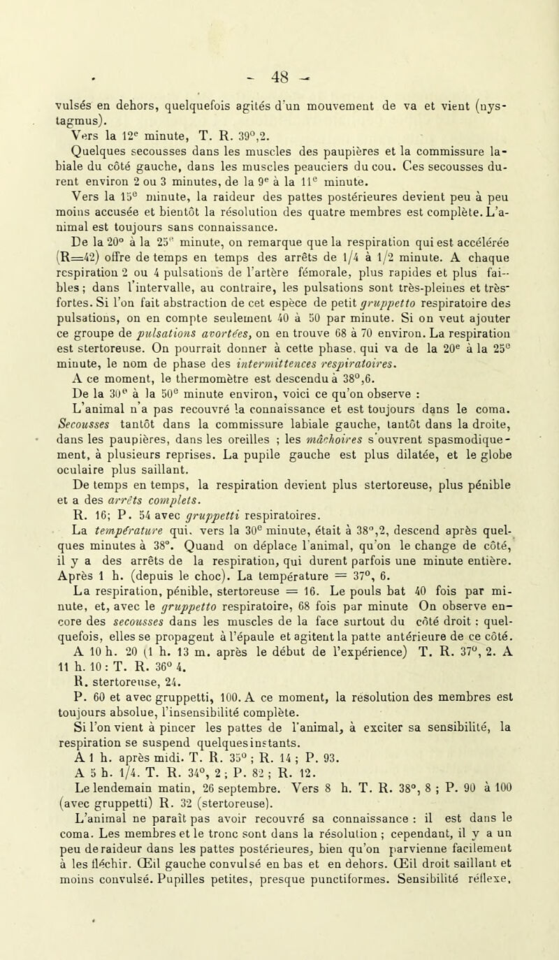 vulsés en dehors, quelquefois agités d'un mouvement de va et vient (nys- tagmus). Vers la 12e minute, T. R. 39°,2. Quelques secousses dans les muscles des paupières et la commissure la- biale du côté gauche, dans les muscles peauciers du cou. Ces secousses du- rent environ 2 ou 3 minutes, de la 9e à la 11e minute. Vers la 15e minute, la raideur des pattes postérieures devient peu à peu moins accusée et bientôt la résolution des quatre membres est complète. L’a- nimal est toujours sans connaissance. De la 20° à la 25’’ minute, on remarque que la respiration qui est accélérée (R=42) offre de temps en temps des arrêts de l/4 à l/2 minute. A chaque respiration 2 ou 4 pulsations de l'artère fémorale, plus rapides et plus fai- bles ; dans 1 intervalle, au contraire, les pulsations sont très-pleines et très fortes. Si l’on fait abstraction de cet espèce de petit gruppetto respiratoire des pulsations, on en compte seulement 40 à 50 par minute. Si on veut ajouter ce groupe de pulsations avortées, on en trouve G8 à 70 environ. La respiration est stertoreuse. On pourrait donner à cette phase, qui va de la 20e à la 25e minute, le nom de phase des intermittences respiratoires. À ce moment, le thermomètre est descendu à 38°,6. De la 30e à la 50e minute environ, voici ce qu’on observe : L’animal n’a pas recouvré la connaissance et est toujours dans le coma. Secousses tantôt dans la commissure labiale gauche, tantôt dans la droite, dans les paupières, dans les oreilles ; les mâchoires s'ouvrent spasmodique- ment, à plusieurs reprises. La pupile gauche est plus dilatée, et le globe oculaire plus saillant. De temps en temps, la respiration devient plus stertoreuse, plus pénible et a des arrêts complets. R. 16; P. 54 avec gruppetti respiratoires. La température qui. vers la 30e minute, était à 38°,2, descend après quel- ques minutes à 38°. Quand on déplace l'animal, qu'on le change de côté, il y a des arrêts de la respiration, qui durent parfois une minute entière. Après 1 h. (depuis le choc). La température = 37°, 6. La respiration, pénible, stertoreuse = 16. Le pouls bat 40 fois par mi- nute, et, avec le gruppetto respiratoire, 68 fois par minute On observe en- core des secousses dans les muscles de la face surtout du côté droit : quel- quefois, elles se propagent à l’épaule et agitent la patte antérieure de ce côté. A 10 h. 20 O h. 13 m. après le début de l’expérience) T. R. 37°, 2. A 11 h. 10 : T. R. 36° 4. R. stertoreuse, 24. P. 60 et avec gruppetti, 100. A ce moment, la résolution des membres est toujours absolue, l’insensibilité complète. Si l’on vient à pincer les pattes de l’animal, à exciter sa sensibilité, la respiration se suspend quelquesinstants. A. 1 h. après midi. T. R. 35° ; R. 14 ; P. 93. A 5 h. 1/4. T. R. 34°, 2 ; P. 82 ; R. 12. Le lendemain matin, 26 septembre. Vers 8 h. T. R. 38°, 8 ; P. 90 à 100 (avec gruppetti) R. 32 (stertoreuse). L’animal ne paraît pas avoir recouvré sa connaissance : il est dans le coma. Les membres et le tronc sont dans la résolution ; cependant, il y a un peu de raideur dans les pattes postérieures, bien qu’on parvienne facilement à les fléchir. Œil gauche convulsé en bas et en dehors. Œil droit saillant et moins convulsé. Pupilles petites, presque punctiformes. Sensibilité réflexe.
