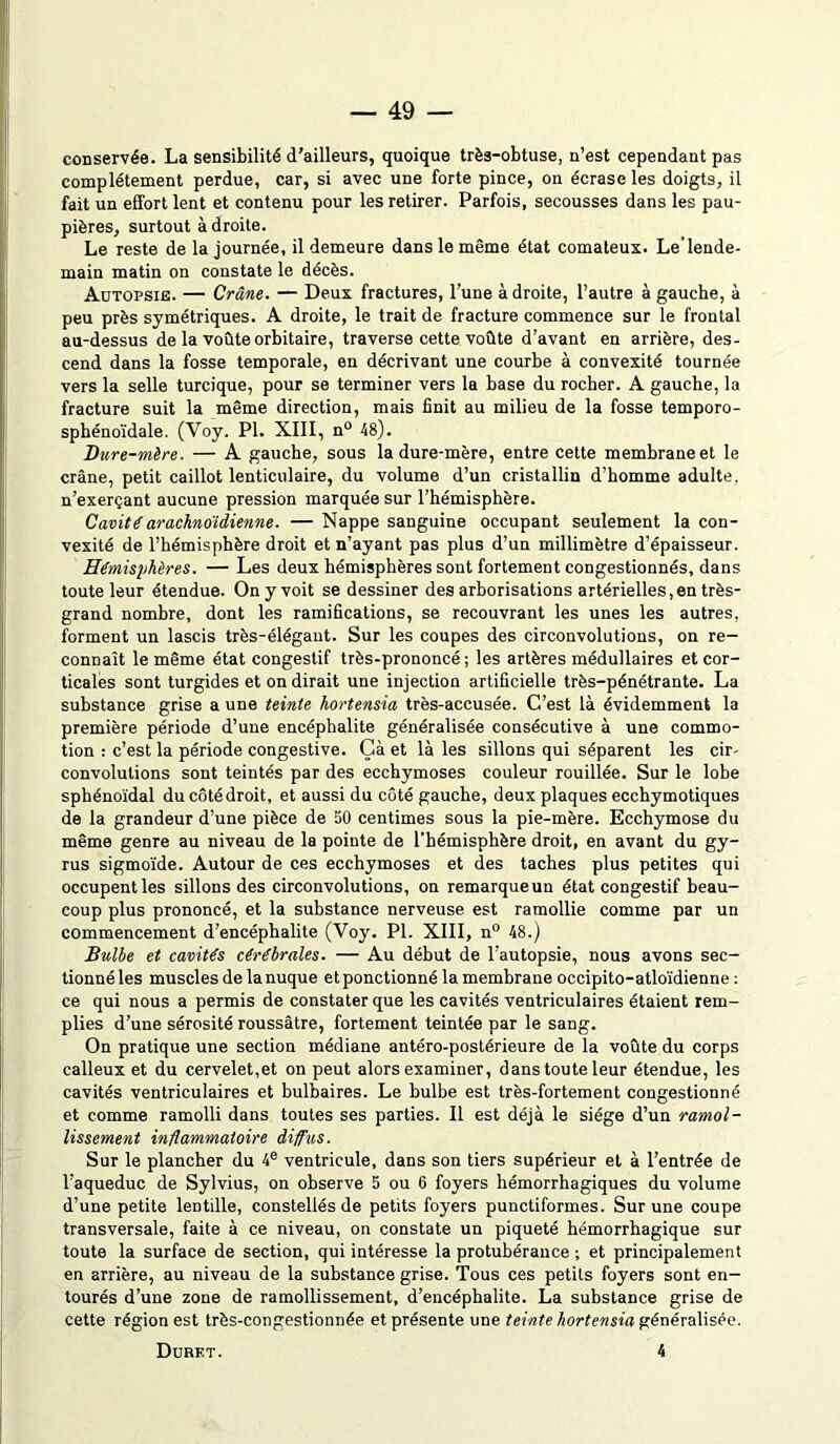 conservée. La sensibilité d’ailleurs, quoique très-obtuse, n’est cependant pas complètement perdue, car, si avec une forte pince, on écrase les doigts, il fait un effort lent et contenu pour les retirer. Parfois, secousses dans les pau- pières, surtout à droite. Le reste de la journée, il demeure dans le même état comateux. Le lende- main matin on constate le décès. Autopsie. — Crâne. — Deux fractures, l’une à droite, l’autre à gauche, à peu près symétriques. A droite, le trait de fracture commence sur le frontal au-dessus de la voûte orbitaire, traverse cette voûte d’avant en arrière, des- cend dans la fosse temporale, en décrivant une courbe à convexité tournée vers la selle turcique, pour se terminer vers la base du rocher. A gauche, la fracture suit la même direction, mais finit au milieu de la fosse temporo- sphénoïdale. (Yoy. PI. XIII, n° 48). Dure-mère. — A gauche, sous la dure-mère, entre cette membrane et le crâne, petit caillot lenticulaire, du volume d’un cristallin d’homme adulte, n’exerçant aucune pression marquée sur l’hémisphère. Cavité arachnoïdienne. — Nappe sanguine occupant seulement la con- vexité de l’hémisphère droit et n’ayant pas plus d’un millimètre d’épaisseur. Hémisphères. — Les deux hémisphères sont fortement congestionnés, dans toute leur étendue. On y voit se dessiner des arborisations artérielles,en très- grand nombre, dont les ramifications, se recouvrant les unes les autres, forment un lascis très-élégant. Sur les coupes des circonvolutions, on re- connaît le même état congestif très-prononcé; les artères médullaires et cor- ticales sont turgides et on dirait une injection artificielle très-pénétrante. La substance grise a une teinte hortensia très-accusée. C’est là évidemment la première période d’une encéphalite généralisée consécutive à une commo- tion : c’est la période congestive. Çà et là les sillons qui séparent les cir- convolutions sont teintés par des ecchymoses couleur rouillée. Sur le lobe sphénoïdal ducôtédroit, et aussi du côté gauche, deux plaques ecchymotiques de la grandeur d’une pièce de 50 centimes sous la pie-mère. Ecchymose du même genre au niveau de la pointe de l’hémisphère droit, en avant du gy- rus sigmoïde. Autour de ces ecchymoses et des taches plus petites qui occupent les sillons des circonvolutions, on remarque un état congestif beau- coup plus prononcé, et la substance nerveuse est ramollie comme par un commencement d’encéphalite (Voy. PL XIII, n° 48.) Bulbe et cavités cérébrales. — Au début de l’autopsie, nous avons sec- tionné les muscles de la nuque et ponctionné la membrane occipito-atloïdienne : ce qui nous a permis de constater que les cavités ventriculaires étaient rem- plies d’une sérosité roussâtre, fortement teintée par le sang. On pratique une section médiane antéro-postérieure de la voûte du corps calleux et du cervelet,et on peut alors examiner, dans toute leur étendue, les cavités ventriculaires et bulbaires. Le bulbe est très-fortement congestionné et comme ramolli dans toutes ses parties. Il est déjà le siège d’un ramol- lissement inflammatoire diffus. Sur le plancher du 4e ventricule, dans son tiers supérieur et à l’entrée de l’aqueduc de Sylvius, on observe 5 ou 6 foyers hémorrhagiques du volume d’une petite lentille, constellés de petits foyers punctiformes. Sur une coupe transversale, faite à ce niveau, on constate un piqueté hémorrhagique sur toute la surface de section, qui intéresse la protubérance ; et principalement en arrière, au niveau de la substance grise. Tous ces petits foyers sont en- tourés d’une zone de ramollissement, d’encéphalite. La substance grise de cette région est très-congestionnée et présente une teinte hortensia généralisée. Duret. 4