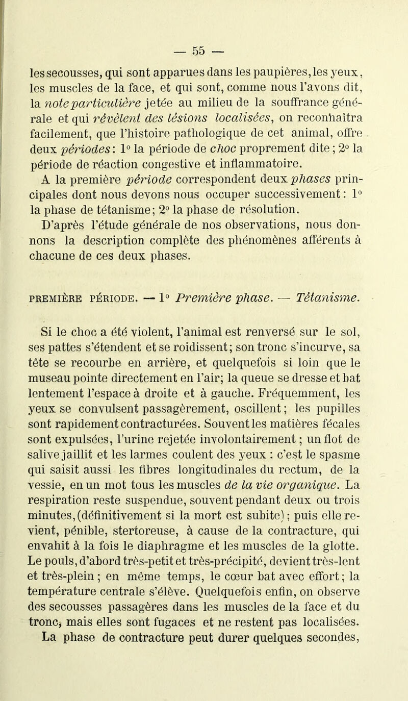 les secousses, qui sont apparues dans les paupières, les yeux, les muscles de la face, et qui sont, comme nous l'avons dit, la note particulière jetée au milieu de la souffrance géné- rale et qui révélent des lésions localisées, on reconnaîtra facilement, que l'iiistoire pathologique de cet animal, offre deux périodes: 1° la période de clioc proprement dite ; 2° la période de réaction congestive et inflammatoire. A la première période correspondent deux phases prin- cipales dont nous devons nous occuper successivement : 1° la phase de tétanisme; 2° la phase de résolution. D’après l'étude générale de nos observations, nous don- nons la description complète des phénomènes afférents à chacune de ces deux phases. première période. — 1° Première phase. — Tétanisme. Si le choc a été violent, l’animal est renversé sur le sol, ses pattes s’étendent et se roidissent; son tronc s’incurve, sa tête se recourbe en arrière, et quelquefois si loin que le museau pointe directement en l’air; la queue se dresse et bat lentement l’espace à droite et à gauche. Fréquemment, les yeux se convulsent passagèrement, oscillent ; les pupilles sont rapidement contracturées. Souvent les matières fécales sont expulsées, l’urine rejetée involontairement ; un flot de salive jaillit et les larmes coulent des yeux : c’est le spasme qui saisit aussi les fibres longitudinales du rectum, de la vessie, en un mot tous les muscles de la vie organique. La respiration reste suspendue, souvent pendant deux ou trois minutes, (définitivement si la mort est subite) ; puis elle re- vient, pénible, stertoreuse, à cause de la contracture, qui envahit à la fois le diaphragme et les muscles de la glotte. Le pouls, d’abord très-petit et très-précipité, devient très-lent et très-plein ; en même temps, le cœur bat avec effort; la température centrale s’élève. Quelquefois enfin, on observe des secousses passagères dans les muscles de la face et du tronc, mais elles sont fugaces et ne restent pas localisées. La phase de contracture peut durer quelques secondes,