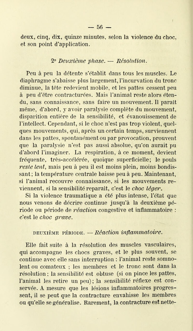 deux, cinq, dix, quinze minutes, selon la violence du choc, et son point d’application. 2° Deuxième phase. — Résolution. Peu à peu la détente s’établit dans tous les muscles. Le diaphragme s’abaisse plus largement, l’incurvation du tronc diminue, la tête redevient mobile, et les pattes cessent peu à peu d’être contracturées. Mais l’animal reste alors éten- du, sans connaissance, sans faire un mouvement. Il paraît même, d’abord, y avoir paralysie complète du mouvement, disparition entière de la sensibilité, et évanouissement de l’intellect. Cependant, si le choc n’est pas trop violent, quel- ques mouvements, qui, après un certain temps, surviennent dans les pattes, spontanément ou par provocation, prouvent que la paralysie n’est pas aussi absolue, qu’on aurait pu d’abord l’imaginer. La respiration, à ce moment, devient fréquente, très-accélérée, quoique superficielle; le pouls reste lent, mais peu à peu il est moins plein, moins bondis- sant; la température centrale baisse peu à peu. Maintenant, si l’animal recouvre connaissance, si les mouvements re- viennent, si la sensibilité reparaît, c’est le choc léger. Si la violence traumatique a été plus intense, l’état que nous venons de décrire continue jusqu’à la deuxième pé- riode ou période de réaction congestive et inflammatoire : c’est le choc grave. deuxième période. — Réaction inflammatoire. Elle fait suite à la résolution des muscles vasculaires, qui accompagne les chocs graves, et le plus souvent, se continue avec elle sans interruption : l’animal reste somno- lent ou comateux ; les membres et le tronc sont dans la résolution ; la sensibilité est obtuse (si on pince les pattes, l’animal les retire un peu) ; la sensibilité réflexe est con- servée. A mesure que les lésions inflammatoires progres- sent, il se peut que la contracture envahisse les membres ou qu’elle se généralise. Rarement, la contracture est nette-