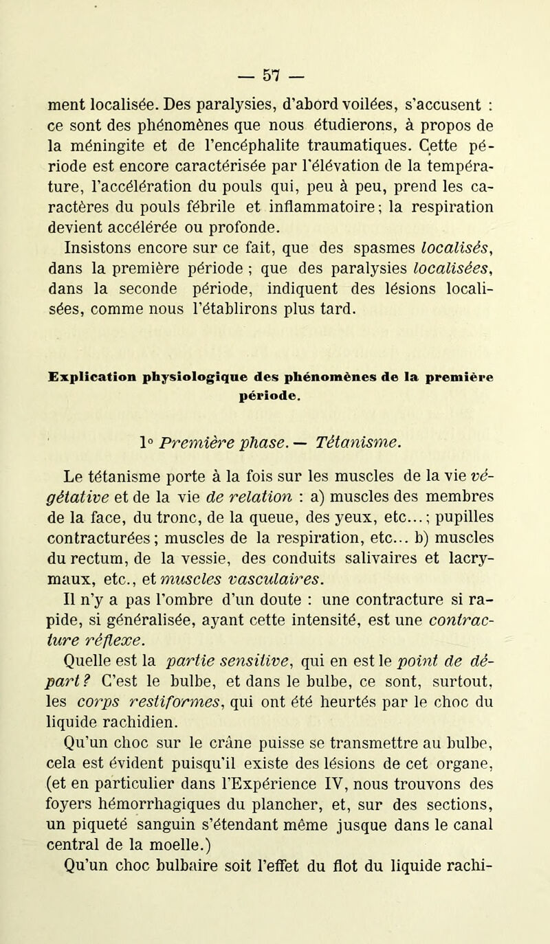 ment localisée. Des paralysies, d’abord voilées, s’accusent : ce sont des phénomènes que nous étudierons, à propos de la méningite et de l’encéphalite traumatiques. Cette pé- riode est encore caractérisée par l'élévation de la tempéra- ture, l’accélération du pouls qui, peu à peu, prend les ca- ractères du pouls fébrile et inflammatoire ; la respiration devient accélérée ou profonde. Insistons encore sur ce fait, que des spasmes localisés, dans la première période ; que des paralysies localisées, dans la seconde période, indiquent des lésions locali- sées, comme nous l’établirons plus tard. Explication physiologique des phénomènes de la première période. 1° Première phase. — Tétanisme. Le tétanisme porte à la fois sur les muscles de la vie vé- gétative et de la vie de relation : a) muscles des membres de la face, du tronc, de la queue, des yeux, etc... ; pupilles contracturées; muscles de la respiration, etc... b) muscles du rectum, de la vessie, des conduits salivaires et lacry- maux, etc., et muscles vasculaires. Il n’y a pas l’ombre d’un doute : une contracture si ra- pide, si généralisée, ayant cette intensité, est une contrac- ture réflexe. Quelle est la partie sensitive, qui en est le point de dé- part? C’est le bulbe, et dans le bulbe, ce sont, surtout, les corps restiformes, qui ont été heurtés par le choc du liquide rachidien. Qu’un choc sur le crâne puisse se transmettre au bulbe, cela est évident puisqu'il existe des lésions de cet organe, (et en particulier dans l’Expérience IV, nous trouvons des foyers hémorrhagiques du plancher, et, sur des sections, un piqueté sanguin s’étendant même jusque dans le canal central de la moelle.) Qu’un choc bulbaire soit l’effet du flot du liquide rachi-