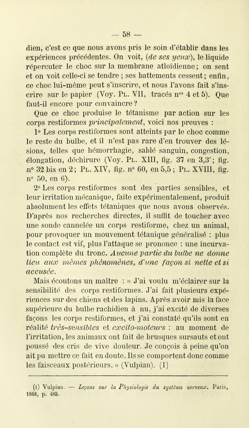 dien, c’est ce que nous avons pris le soin d’établir dans les expériences précédentes. On voit, {de ses yeux), le liquide répercuter le choc sur la membrane atloïdienne ; on sent et on voit celle-ci se tendre ; ses battements cessent ; enfin, ce choc lui-même peut s’inscrire, et nous l’avons fait s’ins- crire sur le papier (Voy. Pl. VII, tracés nos 4 et 5). Que faut-il encore pour convaincre ? Que ce choc produise le tétanisme par action sur les corps restiformes principalement, voici nos preuves : 1° Les corps restiformes sont atteints par le choc comme le reste du bulbe, et il n’est pas rare d’en trouver des lé- sions, telles que hémorrhagie, sablé sanguin, congestion, élongation, déchirure (Voy. Pl. XIII, fig. 37 en 3,3’; fig. ,n° 32 bis en 2; Pl. XIV, fig. n° 60, en 5,5 ; Pl. XVIII, fig. n° 50, en 6). 2° Les corps restiformes sont des parties sensibles, et leur irritation mécanique, faite expérimentalement, produit absolument les effets tétaniques que nous avons observés. D’après nos recherches directes, il suffit de toucher avec une sonde cannelée un corps restiforme, chez un animal, pour provoquer un mouvement tétanique généralisé : plus le contact est vif, plus l’attaque se prononce : une incurva- tion complète du tronc. Aucune partie du bulbe ne donne lieu aux mêmes phénomènes, d'une façon si nette et si accusée. Mais écoutons un maître : « J’ai voulu m’éclairer sur la sensibilité des corps restiformes. J’ai fait plusieurs expé- riences sur des chiens et des lapins. Après avoir mis la face supérieure du bulbe rachidien à nu, j’ai excité de diverses façons les corps restiformes, et j’ai constaté qu’ils sont en réalité très-sensibles et excito-moteurs : au moment de l’irritation, les animaux ont fait de brusques sursauts et ont poussé des cris de vive douleur. Je conçois à peine qu’on ait pu mettre ce fait en doute. Ils se comportent donc comme les faisceaux postérieurs. » (Vulpian). (1) (l) Vulpian. — Leçons sur la Physiologie du, système nerveux. Paris, 1868, p. 485.