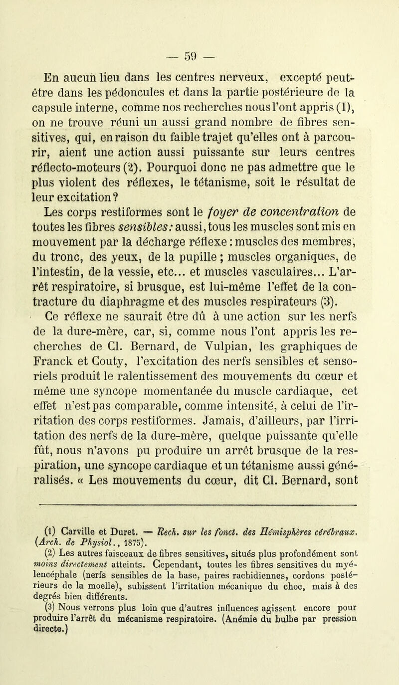 En aucun lieu dans les centres nerveux, excepté peut- être dans les pédoncules et dans la partie postérieure de la capsule interne, comme nos recherches nous l’ont appris (1), on ne trouve réuni un aussi grand nombre de fibres sen- sitives, qui, en raison du faible trajet qu’elles ont à parcou- rir, aient une action aussi puissante sur leurs centres réflecto-moteurs (2). Pourquoi donc ne pas admettre que le plus violent des réflexes, le tétanisme, soit le résultat de leur excitation ? Les corps restiformes sont le foijer de concentration de toutes les fibres sensibles: aussi, tous les muscles sont mis en mouvement par la décharge réflexe : muscles des membres, du tronc, des yeux, de la pupille ; muscles organiques, de l’intestin, delà vessie, etc... et muscles vasculaires... L’ar- rêt respiratoire, si brusque, est lui-même l’effet de la con- tracture du diaphragme et des muscles respirateurs (3). Ce réflexe ne saurait être dû à une action sur les nerfs de la dure-mère, car, si, comme nous l’ont appris les re- cherches de Cl. Bernard, de Yulpian, les graphiques de Franck et Couty, l’excitation des nerfs sensibles et senso- riels produit le ralentissement des mouvements du cœur et même une syncope momentanée du muscle cardiaque, cet effet n’est pas comparable, comme intensité, à celui de l’ir- ritation des corps restiformes. Jamais, d’ailleurs, par l’irri- tation des nerfs de la dure-mère, quelque puissante qu’elle fût, nous n’avons pu produire un arrêt brusque de la res- piration, une syncope cardiaque et un tétanisme aussi géné- ralisés. « Les mouvements du cœur, dit Cl. Bernard, sont (1) Carville et Duret. — Rech. sur les fond, des Hémisphères cérébraux. (Arch. de Physiol., 1875). (2) Les autres faisceaux de fibres sensitives, situés plus profondément sont moins directement atteints. Cependant, toutes les fibres sensitives du myé- lencépbale (nerfs sensibles de la base, paires rachidiennes, cordons posté- rieurs de la moelle), subissent l'irritation mécanique du choc, mais à des degrés bien différents. (3) Nous verrons plus loin que d’autres influences agissent encore pour produire l’arrêt du mécanisme respiratoire. (Anémie du bulbe par pression directe.)