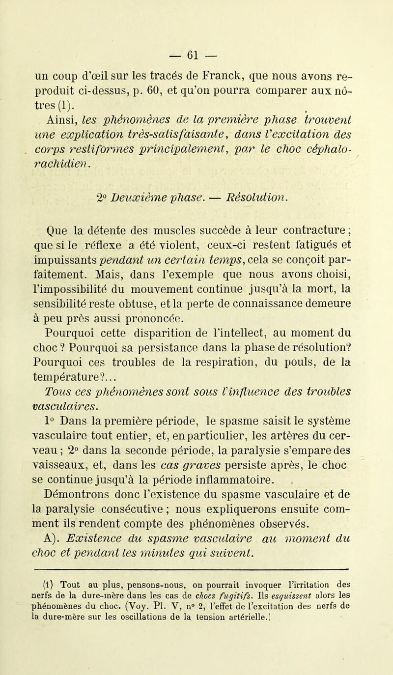 un coup d’œil sur les tracés de Franck, que nous ayons re- produit ci-dessus, p. 60, et qu’on pourra comparer aux nô- tres (1). Ainsi, les 'phénomènes de la première phase trouvent une explication très-satisfaisante, dans l'excitation des corps restiformes principalement, par le choc céphalo- rachidien. 2° Deuxième phase. — Résolution. Que la détente des muscles succède à leur contracture ; que si le réflexe a été violent, ceux-ci restent fatigués et impuissants pendant un certain temps, cela se conçoit par- faitement. Mais, dans l’exemple que nous avons choisi, l’impossibilité du mouvement continue jusqu’à la mort, la sensibilité reste obtuse, et la perte de connaissance demeure à peu près aussi prononcée. Pourquoi cette disparition de l’intellect, au moment du choc? Pourquoi sa persistance dans la phase de résolution? Pourquoi ces troubles de la respiration, du pouls, de la température?... Tous ces phénomènes sont sous tin fluence des troubles vasculaires. 1° Dans la première période, le spasme saisit le système vasculaire tout entier, et, en particulier, les artères du cer- veau ; 2° dans la seconde période, la paralysie s’empare des vaisseaux, et, dans les cas graves persiste après, le choc se continue jusqu’à la période inflammatoire. Démontrons donc l’existence du spasme vasculaire et de la paralysie consécutive ; nous expliquerons ensuite com- ment ils rendent compte des phénomènes observés. A). Existence du spasme vasculaire au moment du choc et pendant les minutes qui suivent. (l) Tout au plus, pensons-nous, on pourrait invoquer l’irritation des nerfs de la dure-mère dans les cas de chocs fugitifs. Ils esquissent alors les phénomènes du choc. (Voy. Pl. V, n° 2, l'effet de l’excitation des nerfs de la dure-mère sur les oscillations de la tension artérielle.)