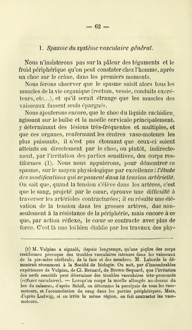 1. Spasme du système vasculaire général. Nous n’insisterons pas sur la pâleur des téguments et le froid périphérique qu’on peut constater chez l’homme, après un choc sur le crâne, dans les premiers moments. Nous ferons observer que le spasme saisit alors tous les muscles de la vie organique (rectum, vessie, conduits excré- teurs, etc...), et qu’il serait étrange que les muscles des vaisseaux fassent seuls épargnés. Nous ajouterons encore, que le choc du liquide rachidien, agissant sur le bulbe et la moelle cervicale principalement, y déterminant des lésions très-fréquentes et multiples, et que ces organes, renfermant les centres vaso-moteurs les plus puissants, il n’est pas étonnant que ceux-ci soient atteints ou directement par le choc, ou plutôt, indirecte- ment, par l’irritation des parties sensitives, des corps res- tiformes (1). Nous nous appuierons, pour démontrer ce spasme, sur le moyen physiologique par excellence : Vétude des modifications qui se passent dans la tension artérielle. On sait que, quand la tension s’élève dans les artères, c’est que le sang, projeté par le cœur, éprouve une difficulté à traverser les artérioles contracturées ; il en résulte une élé- vation de la tension dans les grosses artères, due non- seulement à la résistance de la périphérie, mais encore à ce que, par action réflexe, le cœur se contracte avec plus de force. C'est là une loi bien établie par les travaux des phy- (l) M. Vulpian a signalé, depuis longtemps, qu’une piqûre des corps restiformes provoque des troubles vasculaires intenses dans les vaisseaux de la pie-mère cérébrale, de la face et des membres. M. Laborde le dé- montrait récemment à la Société de biologie. On sait, par d’innombrables expériences de Vulpian, de Cl. Bernard, de Brown-Sequard, que l’irritation des nerfs sensitifs peut déterminer des troubles vasculaires très-prononcés (réflexes vasculaires). — Lorsqu’on coupe la moelle allongée au-dessus du bec du calamus, d’après Scbitf, on détermine la paralysie de tous les vaso- moteurs, et l’accumulation du sang dans les parties périphériques. Mais, d’après Ludwig, si on irrite la même région, on fait contraeter les vaso- moteurs.