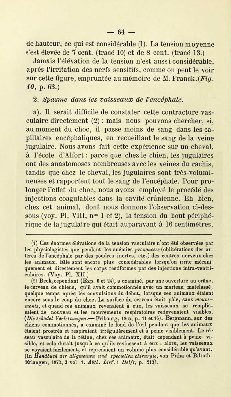 de hauteur, ce qui est considérable (1). La tension moyenne s’est élevée de 7 cent, (tracé 10) et de 8 cent, (tracé 13.) Jamais l’élévation de la tension n’est aussi considérable, après l’irritation des nerfs sensitifs, comme on peut le voir sur cette figure, empruntée au mémoire de M. Franck. [Fig. 10, p. 63.) 2. Spasme dans les vaisseaux de l’encéphale. a). Il serait difficile de constater cette contracture vas- culaire directement (2) : mais nous pouvons chercher, si, au moment du choc, il passe moins de sang dans les ca- pillaires encéphaliques, en recueillant le sang de la veine jugulaire. Nous avons fait cette expérience sur un cheval, à l’école d’Alfort : parce que chez le chien, les jugulaires ont des anastomoses nombreuses avec les veines du rachis, tandis que chez le cheval, les jugulaires sont très-volumi- neuses et rapportent tout le sang de l’encéphale. Pour pro- longer l’effet du choc, nous avons employé le procédé des injections coagulables dans la cavité crânienne. Eh bien, chez cet animal, dont nous donnons l’observation ci-des- sous (voy. PI. VIII, n1 2 03 1 et 2), la tension du bout périphé- rique de lajugulaire qui était auparavant à 16 centimètres. (1) Ces énormes élévations de la tension vasculaire n’ont été observées par les physiologistes que pendant les anémies prononcées (oblitérations des ar- tères de l’ancéphale par des poudres inertes, etc.) des centres nerveux chez les animaux. Elle sont encore plus considérables lorsqu’on irrite mécani- quement et directement les corps restiformes par des injections intra-ventri- culaires. (Voy. PI. XII.) (2) Beck,cependant (Exp. 6 et 24), a examiné, par une ouverture au crâne, le cerveau de chiens, qu’il avait commotionnés avec un marteau matelassé, quelque temps après les convulsions du début, lorsque ces animaux étaient encore sous le coup du choc. La surface du cerveau était pâle, sans mouve- ments, et quand ces animaux revenaient à eux, les vaisseaux se remplis- saient de nouveau et les mouvements respiratoires redevenaient visibles. (Die schàdel Yerletiungen.— Fribourg, 1865, p. 11 et 16). Bergmann, sur des chiens commotionnés, a examiné le fond de l’œil pendant que les animaux étaient prostrés et respiraient irrégulièrement et à peine visiblement. Le ré • seau vasculaire de la rétine, chez ces animaux, était cependant à peine vi- sible, et cela durait jusqu’à ce qu’ils revinssent à eux : alors, les vaisseaux se voyaient facilement, et reprenaient un volume plus considérable qu’avant. (In Handbuch der allgmeinen und speciellen chirurgie, von Pitha et Bilroth. Erlangen, 1873, 3 vol. 1. Abth. Lief. 1 Helft, p. 213'.