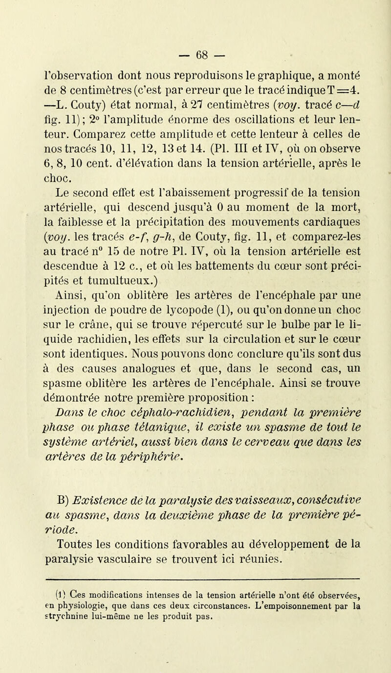 l’observation dont nous reproduisons le graphique, a monté de 8 centimètres (c’est par erreur que le tracé indique T =4. —L. Couty) état normal, à 21 centimètres (voy. tracé c—d fi g. 11); 2° l’amplitude énorme des oscillations et leur len- teur. Comparez cette amplitude et cette lenteur à celles de nos tracés 10, 11, 12, 13 et 14. (PL III et IY, où on observe 6, 8, 10 cent, d’élévation dans la tension artérielle, après le choc. Le second effet est l’abaissement progressif de la tension artérielle, qui descend jusqu’à 0 au moment de la mort, la faiblesse et la précipitation des mouvements cardiaques {voy. les tracés e-f, g-h, de Couty, fig. 11, et comparez-les au tracé n° 15 de notre PL IY, où la tension artérielle est descendue à 12 c., et où les battements du cœur sont préci- pités et tumultueux.) Ainsi, qu’on oblitère les artères de l’encéphale par une injection de poudre de lycopode (1), ou qu’on donne un choc sur le crâne, qui se trouve répercuté sur le bulbe par le li- quide rachidien, les effets sur la circulation et sur le cœur sont identiques. Nous pouvons donc conclure qu’ils sont dus à des causes analogues et que, dans le second cas, un spasme oblitère les artères de l’encéphale. Ainsi se trouve démontrée notre première proposition : Dans le choc céphalo-rachidien, pendant la première phase ou phase tétanique, il existe un spasme de tout le système artériel, aussi bien dans le cerveau que dans les artères de la périphérie. B) Existence de la paralysie des vaisseaux, consécutive au spasme, dans la deuxième phase de la première pé- riode. Toutes les conditions favorables au développement de la paralysie vasculaire se trouvent ici réunies. (l) Ces modifications intenses de la tension artérielle n’ont été observées, en physiologie, que dans ces deux circonstances. L’empoisonnement par la strychnine lui-même ne les produit pas.