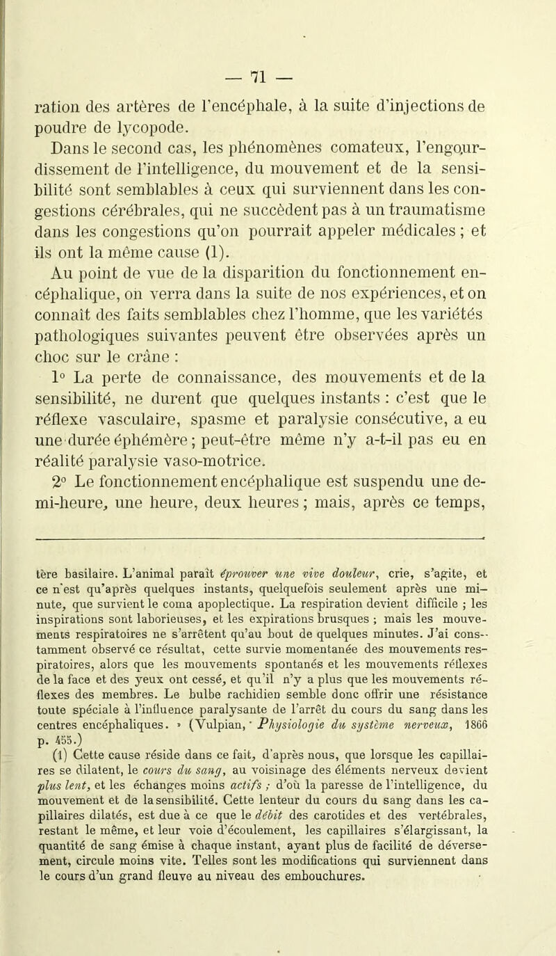 ration des artères de l’encéphale, à la suite d’injections de poudre de lycopode. Dans le second cas, les phénomènes comateux, l'engour- dissement de l’intelligence, du mouvement et de la sensi- bilité sont semblables à ceux qui surviennent dans les con- gestions cérébrales, qui ne succèdent pas à un traumatisme dans les congestions qu’on pourrait appeler médicales ; et ils ont la même cause (1). Au point de vue de la disparition du fonctionnement en- céphalique, on verra dans la suite de nos expériences, et on connaît des faits semblables chez l’homme, que les variétés pathologiques suivantes peuvent être observées après un choc sur le crâne : 1° La perte de connaissance, des mouvements et de la sensibilité, ne durent que quelques instants : c’est que le réflexe vasculaire, spasme et paralysie consécutive, a eu une durée éphémère ; peut-être même n’y a-t-il pas eu en réalité paralysie vaso-motrice. 2° Le fonctionnement encéphalique est suspendu une de- mi-heure,, une heure, deux heures ; mais, après ce temps, tère basilaire. L’animal paraît éprouver une vive douleur, crie, s’agite, et ce n'est qu’après quelques instants, quelquefois seulement après une mi- nute, que survient le coma apoplectique. La respiration devient difficile ; les inspirations sont laborieuses, et les expirations brusques ; mais les mouve- ments respiratoires ne s’arrêtent qu’au bout de quelques minutes. J’ai cons- tamment observé ce résultat, cette survie momentanée des mouvements res- piratoires, alors que les mouvements spontanés et les mouvements rétlexes de la face et des yeux ont cessé, et qu’il n’y a plus que les mouvements ré- flexes des membres. Le bulbe rachidien semble donc offrir une résistance toute spéciale à l’influence paralysante de l’arrêt du cours du sang dans les centres encéphaliques. » (Vulpian, ' Physiologie du système nerveux, 1866 p. 455.) (l) Cette cause réside dans ce fait, d’après nous, que lorsque les capillai- res se dilatent, le cozirs du sang, au voisinage des éléments nerveux devient plus lent, et les échanges moins actifs ; d’où la paresse de l’intelligence, du mouvement et de la sensibilité. Cette lenteur du cours du sang dans les ca- pillaires dilatés, est due à ce que le débit des carotides et des vertébrales, restant le même, et leur voie d’écoulement, les capillaires s’élargissant, la quantité de sang émise à chaque instant, ayant plus de facilité de déverse- ment, circule moins vite. Telles sont les modifications qui surviennent dans le cours d’un grand fleuve au niveau des embouchures.